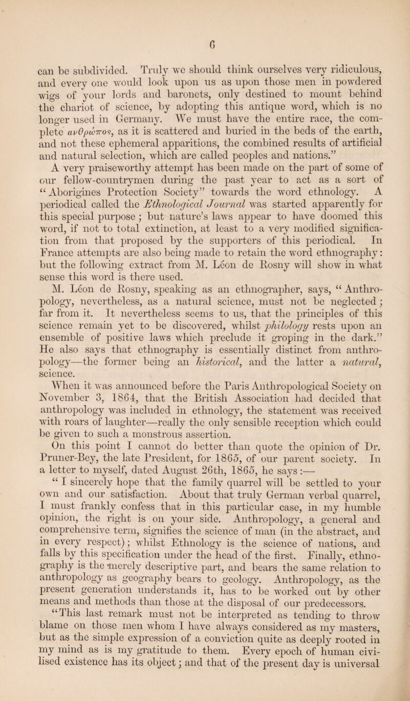 G can be subdivided. Truly we should think ourselves very ridiculous, and every one would look upon us as upon those men in powdered wigs of your lords and baronets, only destined to mount behind the chariot of science, by adopting this antique word, wliich is no longer used in Germany. We must have the entire race, the com¬ plete avOpLOTTo^^ as it is scattered and buried in the beds of the earth, and not these ephemeral apparitions, the combined results of artificial and natural selection, which are called peoples and nations.” A very praiseworthy attempt has been made on the part of some of our fellow-countrymen during the past year to act as a sort of “ Aborigines Protection Society” towards the word ethnology. A periodical called the Ethnological Journal was started apparently for this special purpose; but nature’s laws appear to have doomed this word, if not to total extinction, at least to a very modified significa¬ tion from that proposed by the supporters of this periodical. In France attempts are also being made to retain the word ethnography: but the following extract from M. Leon de liosny will show in what sense this word is there used. M. Leon de Kosny, speaking as an ethnograjoher, says, Anthro¬ pology, nevertheless, as a natural science, must not be neglected; far from it. It nevertheless seems to us, that the principles of this science remain yet to be discovered, whilst 'philology rests upon an ensemble of positive laws which preclude it gi’oping in the dark.” He also says that ethnography is essentially distinct from anthro¬ pology—the former being an historical^ and the latter a natural, science. When it was announced before the Paris Anthropological Society on November 3, 1864, that the British Association had decided that anthropology was included in ethnology, the statement was received Avith roars of laughter—really the only sensible reception which could be giA^en to such a monstrous assertion. On this point I cannot do better than quote the opinion of Dr. Pruner-Bey, the late President, for I860, of our parent society. In a letter to myself, dated August 26th, 1865, he says:— “ I sincerely hope that the family quarrel Avill be settled to your own and our satisfaction. About that truly German verbal quarrel, I must frankly confess that in this particular case, in my humble opinion, the right is on your side. Anthropology, a general and comprehensive term, signifies the science of man (in the abstract, and in every respect); Avhilst Ethnology is the science of nations, and falls by this specification under the head of the first. Finally, ethno¬ graphy is the 'merely descriptiA^e part, and bears the same relation to anthropology as geography bears to geology. Anthropology, as the present generation understands it, has to be worked out by other means and methods than those at the disposal of our predecessors. “This last remark must not be interpreted as tending to throw blame on those men Avhom I have always considered as my masters, but as the simple expression of a conviction quite as deeply rooted in my mind as is my gratitude to them. Every epoch of human ciA'^i- lised existence has its object j and that of the present day is universal