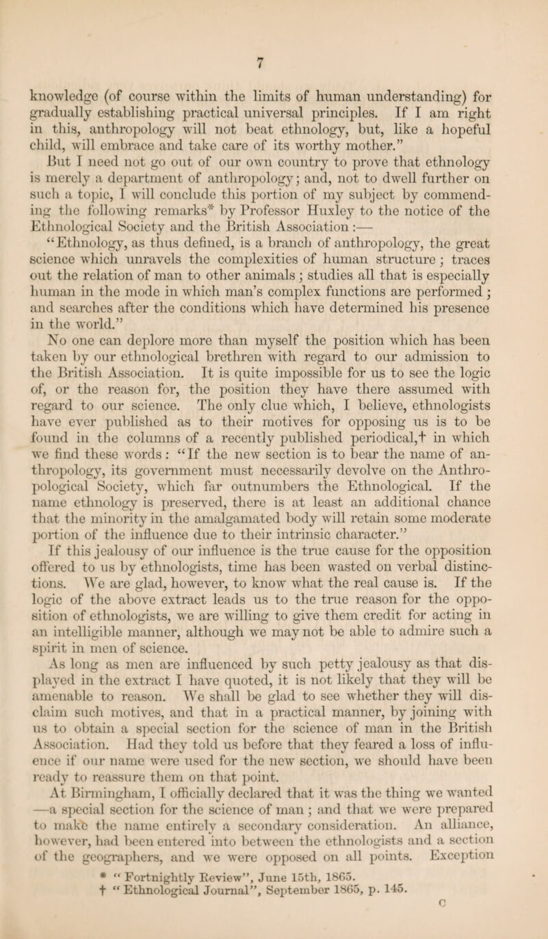 knowledge (of course wdthin the limits of human understanding) for gradually establishing practical universal principles. If I am right in this, anthropology will not beat ethnology, but, like a hopeful child, will embrace and take care of its worthy mother.” But I need not go out of our own country to prove that ethnology is merely a department of anthropology; and, not to dwell further on such a topic, 1 will conclude this portion of my subject by commend¬ ing tlie following remarks* by Professor Huxley to the notice of the Ethnological Society and the British Association :— “Ethnology, as thus defined, is a branch of anthropology, the great science which unravels the complexities of human structure; traces out the relation of man to other animals ; studies all that is especially human in the mode in which man’s complex functions are performed; and searches after the conditions which have determined his presence in the world.” No one can deplore more than myself the position which has been taken by our ethnological brethren with regard to our admission to the British Association. It is quite impossible for us to see the logic of, or the reason for, the position they have there assumed with regard to our science. The only clue which, I believe, ethnologists have ever published as to their motives for opposing us is to be found in the columns of a recently published periodical,t in which we find these words ; “ If the new section is to bear the name of an¬ thropology, its government must necessarily devolve on the Anthro¬ pological Society, which far outnumbers the Ethnological. If the name ethnology is preserved, there is at least an additional chance that the minority in the amalgamated body will retain some moderate jx)ii:ion of the influence due to their intrinsic character.” If this jealousy of oiu* influence is the true cause for the opposition oftered to us by ethnologists, time has been wasted on verbal distinc¬ tions. We are glad, however, to know what the real cause is. If the logic of the above extract leads us to the true reason for the oppo¬ sition of ethnologists, we are willing to give them credit for acting in an intelligible manner, although we may not be able to admire such a spirit in men of science. As long as men are influenced by such petty jealousy as that dis¬ played in tlie extract I have quoted, it is not likely that they will be amenable to reason. We shall be glad to see wliether they will dis¬ claim such motives, and that in a practical manner, by joining wfith us to obtiiin a special section for the science of man in the Britisli Association. Had they told us before that they feared a loss of influ¬ ence if our name were used for the new section, we should liave been ready to reassure them on that point. At Binningliam, I officially declared that it was the thing we wanted —a special section for tlie science of man ; and that we were prepared to make the name entirely a secondary consideration. An alliance, however, had been entered into between the ethnologists and a section of the geographers, and we were opposed on all points. Exception * “ Fortnightly Review”, June 15th, 1865. t ‘'Ethnological Journal”, September 1865, p. 145. V