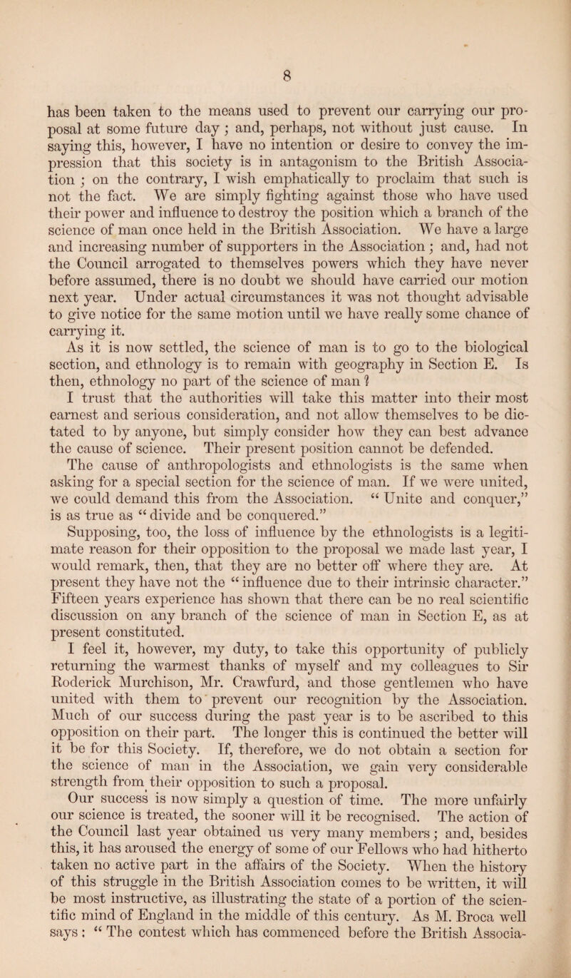 has been taken to the means used to prevent our carrying our pro¬ posal at some future day; and, perhaps, not without just cause. In saying this, however, I have no intention or desire to convey the im¬ pression that this society is in antagonism to the British Associa¬ tion ; on the contrary, I wish emphatically to proclaim that such is not the fact. We are simply fighting against those who have used their power and influence to destroy the position which a branch of the science of man once held in the British Association. We have a large and increasing number of supporters in the Association; and, had not the Council arrogated to themselves powers which they have never before assumed, there is no doubt we should have carried our motion next year. Under actual circumstances it was not thought advisable to give notice for the same motion until we have really some chance of carrying it. As it is now settled, the science of man is to go to the biological section, and ethnology is to remain with geography in Section E. Is then, ethnology no part of the science of man h I trust that the authorities will take this matter into their most earnest and serious consideration, and not allow themselves to be dic¬ tated to by anyone, but simply consider how they can best advance the cause of science. Their present position cannot be defended. The cause of anthropologists and ethnologists is the same when asking for a special section for the science of man. If we were united, we could demand this from the Association. “ Unite and conquer,” is as true as “ divide and be conquered.” Supposing, too, the loss of influence by the ethnologists is a legiti¬ mate reason for their opposition to the proposal we made last year, I would remark, then, that they are no better off where they are. At present they have not the “ influence due to their intrinsic character.” Fifteen years experience has shown that there can be no real scientiflc discussion on any branch of the science of man in Section E, as at present constituted. I feel it, however, my duty, to take this opportunity of publicly returning the warmest thanks of myself and my colleagues to Sir Roderick Murchison, Mr. Crawfurd, and those gentlemen who have united with them to' prevent our recognition by the Association. Much of our success during the past year is to be ascribed to this opposition on their part. The longer this is continued the better will it be for this Society. If, therefore, we do not obtain a section for the science of man in the Association, we gain very considerable strength from their opposition to such a proposal. Our success is now simply a question of time. The more unfairly our science is treated, the sooner will it be recognised. The action of the Council last year obtained us very many members; and, besides this, it has aroused the energy of some of our Fellows who had hitherto taken no active part in the affairs of the Society. When the history of this struggle in the British Association comes to be written, it will be most instructive, as illustrating the state of a portion of the scien¬ tiflc mind of England in the middle of this century. As M. Broca well says : “ The contest which has commenced before the British Associa-