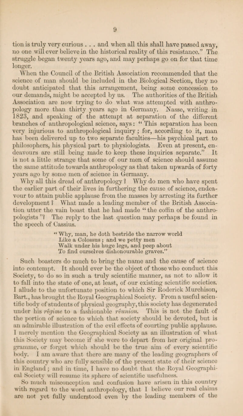 tioii is truly very curious . . . and when all this shall have passed away, no one will ever believe in the historical reality of this resistance.” The struggle began twenty years ago, and may perhaps go on for that time longer. When the Council of the British Association recommended that the science of man should be included in the Biological Section, they no doubt anticipated that this arrangement, being some concession to our demands, might bo accepted by us. The authorities of the British Association are now trying to do what w'as attempted with anthro¬ pology more than thirty years ago in Germany. Nasse, writing in 1823, and speaking of the attempt at separation of the different branches of anthropological science, says: “ This separation has been very injurious to antliropological inquiry; for, according to it, man has been delivered up to two separate faculties—his psychical part to philosophers, his physical part to physiologists. Even at present, en¬ deavours are still being made to keep these inquiries separate.” It is not a little strange that some of our men of science should assume the same attitude towards anthropology as that taken upwards of forty years ago by some men of science in Germany. Why all this dread of anthropology 1 Why do men who have spent the earlier part of their lives in furthering the cause of science, endea¬ vour to attain public applause from the masses by arresting its further development h What made a leading member of the British Associa¬ tion utter the vain boast that he had made “ the coffin of the anthro¬ pologists ”1 The reply to the last question may perhaps be found in the speech of Cassius. “ Why, man, he doth bestride the narrow world Like a Colossus ; and we petty men Walk under his huge legs, and peep about To find ourselves dishonourable graves.” Such boasters do much to bring the name and the cause of science into contem})t. It should ever be the object of those who conduct this Society, to do so in such a truly scientific manner, as not to allow it to fall into the state of one, at least, of our existing scientific societies. I allude to the unfortunate position to which Sir Koderick Murchison, Bart., has brought the Uoyal Geographical Society. From a useful scien¬ tific body of students of physical geography, this society has degenerated under his regime to a fashionable reunion. This is not the fault of the ])Ortion of science to which that society should be devoted, but is an admirable illustration of the evil effects of courting public applause. 1 merely mention the Geographical Society as an illustration of what this Society may become if she were to depart from her original pro- gmmme, or forget which should be the true aim of every scientific body. I am aware that there are many of the leading geographers of this country who are fully sensible of the present state of their science ill England; and in time, I have no doubt that the Royal Geographi¬ cal Society will resume its sphere of scientific usefulness. So much misconception and confusion have arisen in this country with regard to the word anthropology, that 1 believe our real claims are not yet fully understood even by the leading members of the