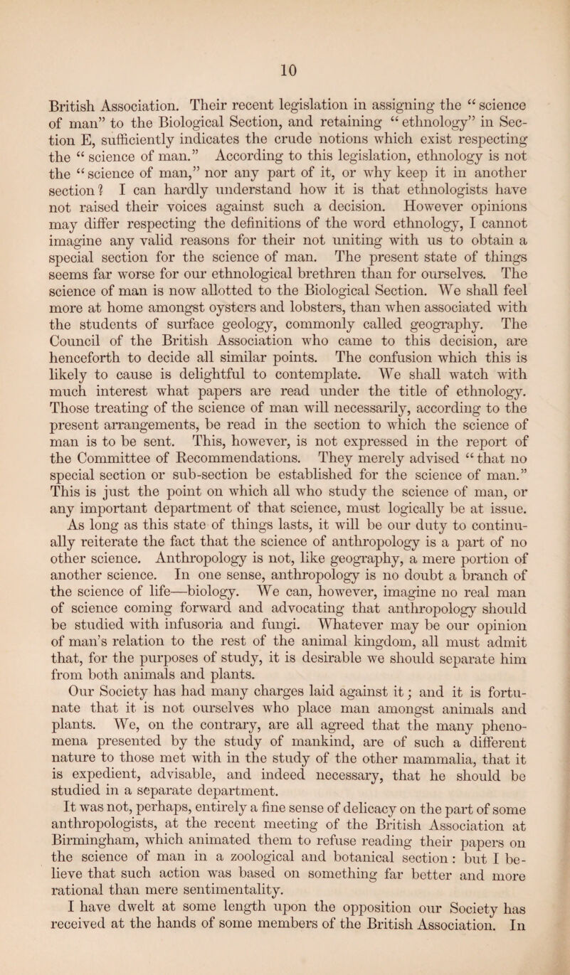 British Association. Their recent legislation in assigning the “ science of man” to the Biological Section, and retaining “ ethnology” in Sec¬ tion E, sufficiently indicates the crude notions which exist respecting the “ science of man.” According to this legislation, ethnology is not the “ science of man,” nor any part of it, or why keep it in another section*? I can hardly understand how it is that ethnologists have not raised their voices against such a decision. However opinions may differ respecting the definitions of the word ethnology, I cannot imagine any valid reasons for their not uniting with us to obtain a special section for the science of man. The present state of things seems far worse for our ethnological brethren than for ourselves. The science of man is now allotted to the Biological Section. We shall feel more at home amongst oysters and lobsters, than when associated with the students of surface geology, commonly called geography. The Council of the British Association who came to this decision, are henceforth to decide all similar points. The confusion which this is likely to cause is delightful to contemplate. We shall watch with much interest what papers are read under the title of ethnology. Those treating of the science of man will necessarily, according to the present arrangements, be read in the section to which the science of man is to be sent. This, however, is not expressed in the report of the Committee of Recommendations. They merely advised “that no special section or sub-section be established for the science of man.” This is just the point on which all who study the science of man, or any important department of that science, must logically be at issue. As long as this state of things lasts, it will be our duty to continu¬ ally reiterate the fact that the science of anthropology is a part of no other science. Anthropology is not, like geography, a mere portion of another science. In one sense, anthropology is no doubt a branch of the science of life—biology. We can, however, imagine no real man of science coming forward and advocating that anthropology should be studied with infusoria and fungi. Whatever may be our opinion of man’s relation to the rest of the animal kingdom, all must admit that, for the purposes of study, it is desirable we should separate him from both animals and plants. Our Society has had many charges laid against it; and it is fortu¬ nate that it is not ourselves who place man amongst animals and plants. We, on the contrary, are all agreed that the many pheno¬ mena presented by the study of mankind, are of such a different nature to those met with in the study of the other mammalia, that it is expedient, advisable, and indeed necessary, that he should be studied in a separate department. It was not, perhaps, entirely a fine sense of delicacy on the part of some anthropologists, at the recent meeting of the British Association at Birmingham, which animated them to refuse reading their papers on the science of man in a zoological and botanical section: but I be¬ lieve that such action was based on something far better and more rational than mere sentimentality. I have dwelt at some length upon the opposition our Society has received at the hands of some members of the British Association. In