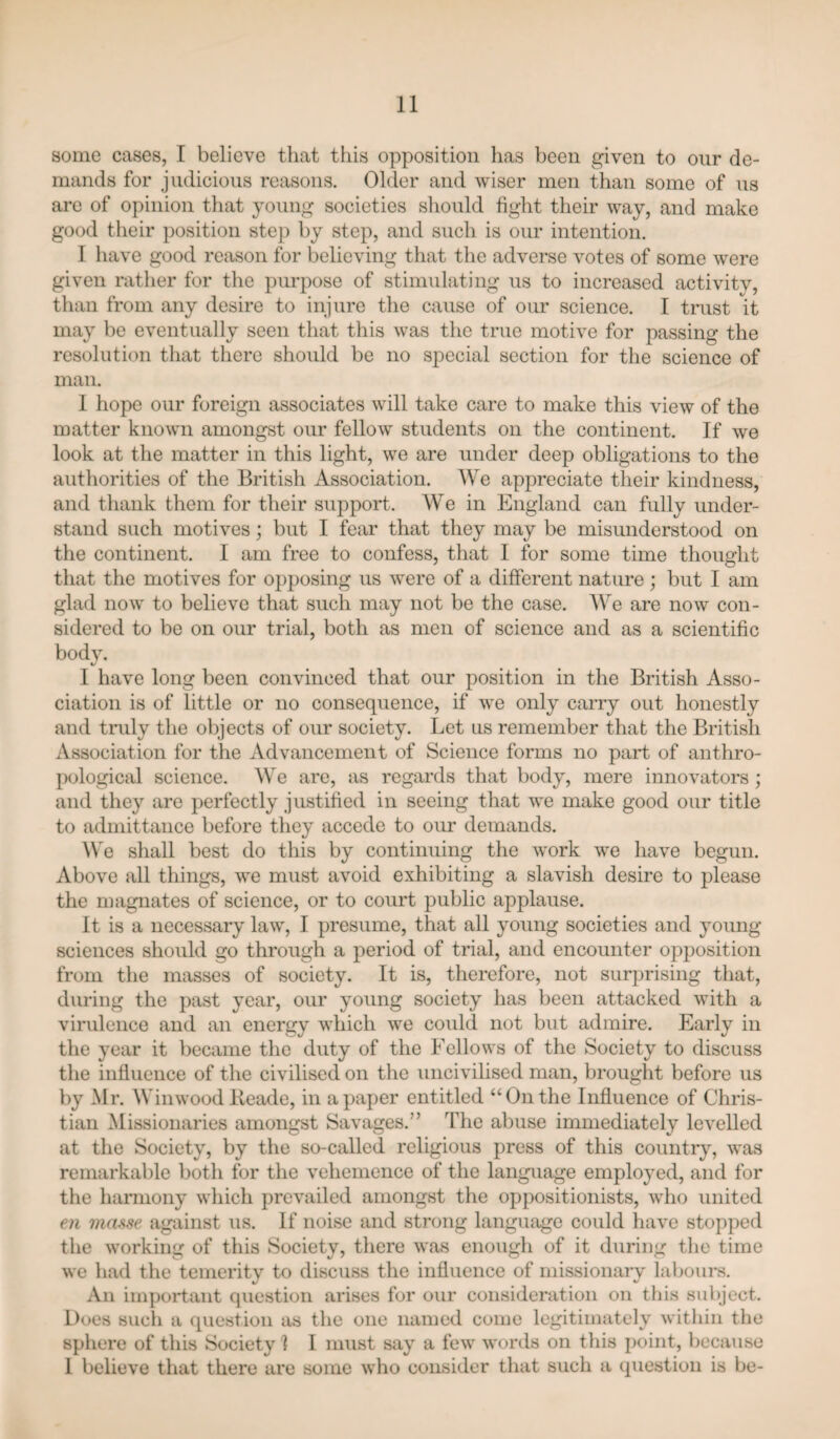 some cases, I believe that this opposition has been given to onr de¬ mands for judicious reasons. Older and wiser men than some of ns are of opinion that young societies should fight their way, and make good their position step by step, and snch is onr intention. I have good reason for believing that the adverse votes of some were given rather for the purpose of stimulating ns to increased activitv, than from any desire to injure the cause of our science. I trust it may be eventually seen that this was the true motive for passing the resolution that there should be no special section for the science of man. 1 hope onr foreign associates will take care to make this view of the matter known amongst onr fellow students on the continent. If we look at the matter in this light, we are under deep obligations to the authorities of the British Association. We appreciate their kindness, and thank them for their support. We in England can fully under¬ stand snch motives; but I fear that they may be misunderstood on the continent. I am free to confess, that I for some time thought that the motives for opposing ns were of a different nature; but I am glad now to believe that such may not be the case. We are now con¬ sidered to be on our trial, both as men of science and as a scientific body. I have long been convinced that our position in the British Asso¬ ciation is of little or no consequence, if we only carry out honestly and truly the objects of our society. Let us remember that the British Association for the Advancement of Science forms no part of anthro¬ pological science. We are, as regards that body, mere innovators; and they are perfectly justified in seeing that we make good onr title to admittance before they accede to our demands. We shall best do this by continuing the work w'e have begun. Above all things, we must avoid exhibiting a slavish desire to please the magnates of science, or to court public applause. It is a necessary law, I presume, that all young societies and young sciences should go through a period of trial, and encounter opposition from the masses of society. It is, therefore, not surprising that, during the past year, our young society has been attacked with a virulence and an energy which we could not but admire. Early in the year it became the duty of the Fellows of the Society to discuss the influence of the civilised on the uncivilised man, brought before us by Mr. Winwood lieade, in a paper entitled “On the Influence of Chris¬ tian Missionaries amongst Savages.” The abuse immediately levelled at the Society, by the so-called religious press of this country, was remarkable both for the vehemence of the language employed, and for the hannony which prevailed amongst the oppositionists, who united 6)1 mmse against us. If noise and strong language could have stopped the working of this Society, there was enough of it during tlie time we had the temerity to discuss the influence of missionary labours. An important question arises for our consideration on this subject. Does such a question as the one named come legitimately witliin the sphere of this Society ] I must say a few words on this point, because 1 believe that there are some who consider that such a question is be-