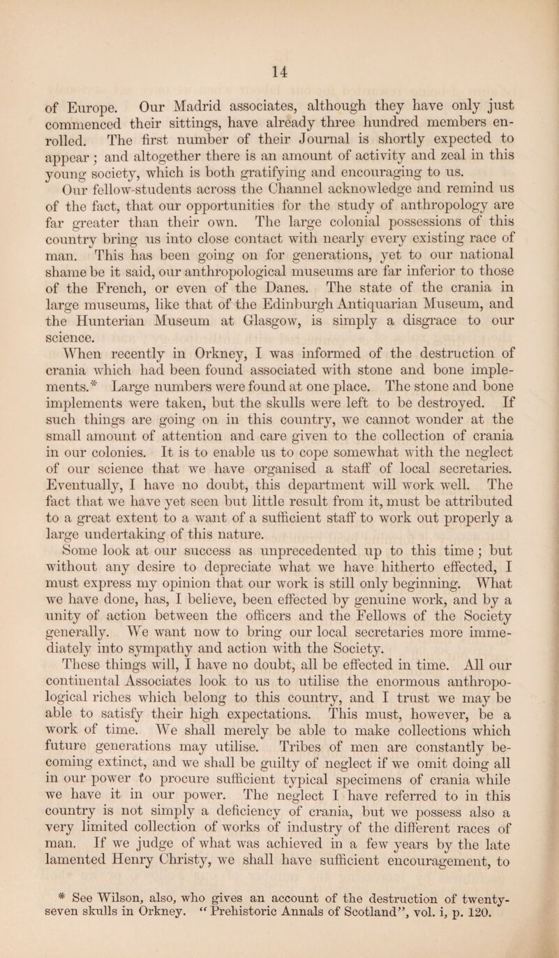 of Europe. Our Madrid associates, although they have only just commenced their sittings, have already three hundred members en¬ rolled. The first number of their Journal is shortly expected to appear; and altogether there is an amount of activity and zeal in this young society, which is both gratifying and encouraging to us. Our fellow-students across the Channel acknowledge and remind us of the fact, that our opportunities for the study of anthropology are far greater than their own. The large colonial possessions of this country bring us into close contact with nearly every existing race of man. This has been going on for generations, yet to our national shame be it said, our anthropological museums are far inferior to those of the French, or even of the Danes. The state of the crania in large museums, like that of the Edinburgh Antiquarian Museum, and the Hunterian Museum at Glasgow, is simply a disgrace to our science. When recently in Orkney, I was informed of the destruction of crania which had been found associated with stone and bone imple¬ ments.* Large numbers were found at one place. The stone and bone implements were taken, but the skulls were left to be destroyed. If such things are going on in this country, we cannot wonder at the small amount of attention and care given to the collection of crania in our colonies. It is to enable us to cope somewhat with the neglect of our science that we have organised a staff of local secretaries. Eventually, I have no doubt, this department will work well. The fact that we have yet seen but little result from it, must be attributed to a great extent to a want of a sufiicient staff to work out properly a large undertaking of this nature. Some look at our success as unprecedented up to this time; but without any desire to depreciate what we have hitherto effected, I must express my opinion that our work is still only beginning. What we have done, has, I believe, been effected by genuine work, and by a unity of action between the officers and the Fellows of the Society generally. We want now to bring our local secretaries more imme¬ diately into sympathy and action with the Society. These things will, I have no doubt, all be effected in time. All our continental Associates look to us to utilise the enormous anthropo¬ logical riches which belong to this country, and I trust we may be able to satisfy their high expectations. This must, however, be a work of time. We shall merely be able to make collections which future generations may utilise. Tribes of men are constantly be¬ coming extinct, and we shall be guilty of neglect if we omit doing all in our power to procure sufficient typical specimens of crania while we have it in our power. The neglect I have referred to in this country is not simply a deficiency of crania, but we possess also a very limited collection of works of industry of the different races of man. If we judge of what was achieved in a few years by the late lamented Henry Christy, we shall have sufficient encouragement, to * See Wilson, also, who gives an account of the destruction of twenty- seven skulls in Orkney. Prehistoric Annals of Scotland”, vol. i, p. 120.