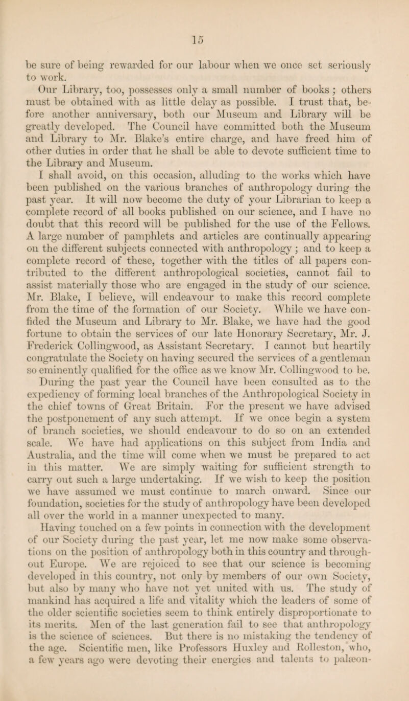 be sure of being rewarded for our labour when we once set seriously to work. Our Library, too, possesses only a small number of books; others must be obtained with as little delay as possible. I trust that, be¬ fore another anniversary, both our Museum and Library will be greatly developed. The Council have committed both the Museum and Library to Mr. Blake’s entire charge, and have freed him of other duties in order that he shall be able to devote sufficient time to the Libraiy and ^lusenm. I shall avoid, on this occasion, alluding to the works which have been published on the various branches of anthropology during the j^ast year. It will now become the duty of your Librarian to keep a complete record of all books published on our science, and I have no doubt that this record will be published for the use of the Fellows. A large number of pamphlets and articles are continually appearing on the different subjects connected with anthropology; and to keep a complete record of these, together with the titles of all papers con¬ tributed to the different anthropological societies, cannot fail to assist materially those who are engaged in the study of our science. Mr. Blake, I believe, will endeavour to make this record complete from the time of the formation of our Society. While we have con¬ fided the Museum and Library to Mr. Blake, we have had the good fortune to obtain the services of our late Honorary Secretary, Mr. J. Frederick Collingwood, as Assistant Secretary. I cannot but heartily congi’atidate the Society on having secured the services of a gentleman so eminently (pialified for the office as we know Mr. Collingwood to be. During the past year the Council have been consulted as to the expediency of forming local branches of the Anthropological Society in the chief towns of Great Britain. For the present we have advised the postponement of any such attempt. If we once begin a system of branch societies, we should endeavour to do so on an extended scale. We have had applications on this subject from India and Australia, and the time will come when we must be prepared to act in this matter. We are simply waiting for sufficient strength to carry out such a large undertaking. If we wish to keep the position we have assumed we must continue to march onward. Since our foundation, societies for the study of anthropology have been developed all over the world in a manner unexpected to many. Having touched on a few points in connection with the development of our Society during the past year, let me now make some observa¬ tions on the position of anthropology both in this country and through¬ out Europe. We are rejoiced to see that our science is becoming develoj)ed in this country, not only by members of our own Society, but also by many who have not yet \niited with us. The study of mankind has acquired a life and vitality which the leaders of some of the older scientific societies seem to think entirely disproportionate to its merits. Men of the last generation fail to see that anthropolog;y' is the science of sciences. But there is no mistaking tlie tendency of the age. Scientific men, like Professors Huxley and Rolleston, wlio, a few years ago were devoting their energies and talents t<j pakeon-