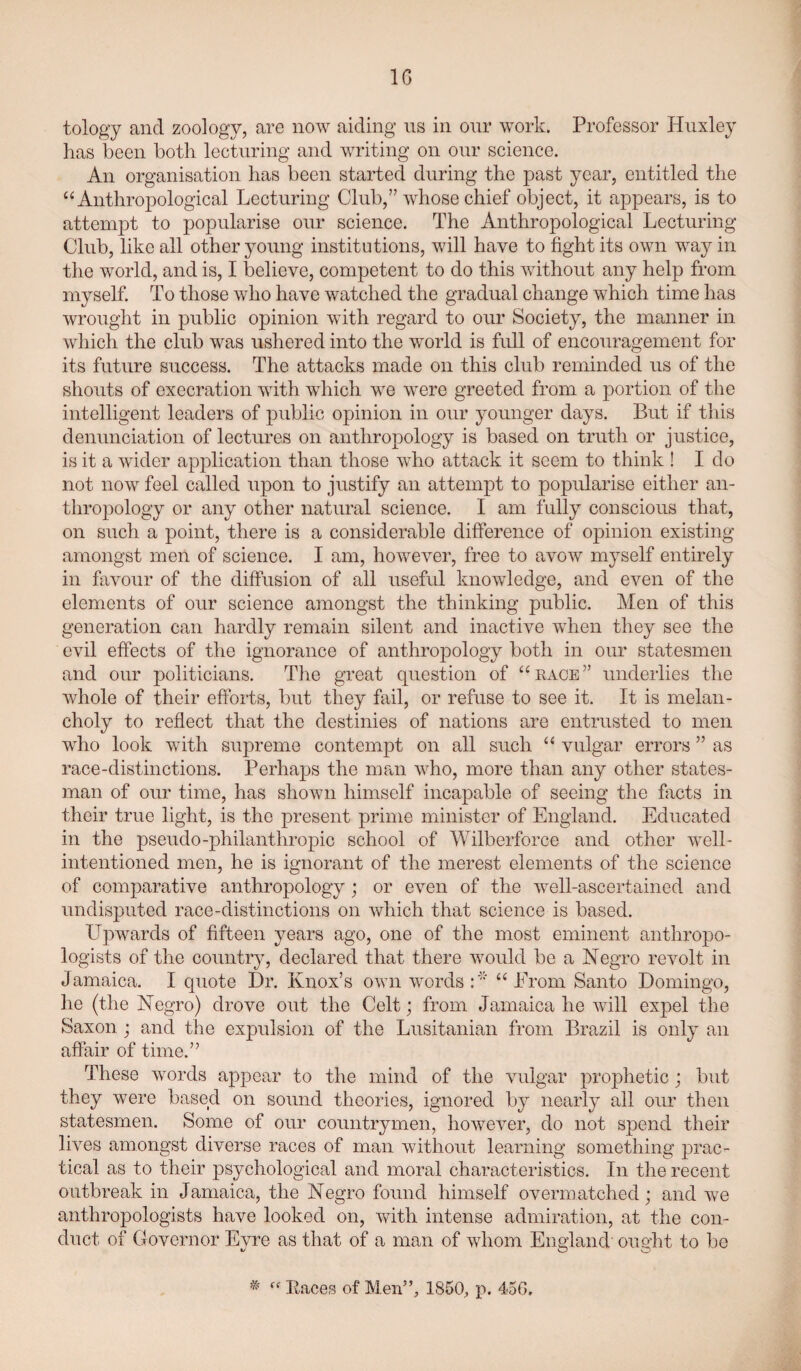 IG tology and zoology, are now aiding ns in onr work. Professor Huxley has been both lecturing and writing on onr science. An organisation has been started during the past year, entitled the “Anthropological Lecturing Club,” whose chief object, it appears, is to attempt to popularise our science. The Anthropological Lecturing Club, like all other young institutions, will have to fight its own way in the world, and is, I believe, competent to do this without any help from myself. To those who have watched the gradual change which time has wrought in public opinion with regard to our Society, the manner in which the club was ushered into the world is full of encouragement for its future success. The attacks made on this club reminded us of the shouts of execration with wdiich we were greeted from a portion of the intelligent leaders of public opinion in our younger days. But if this denunciation of lectures on anthropology is based on truth or justice, is it a wider application than those who attack it seem to think ! I do not now feel called upon to justify an attempt to popidarise either an¬ thropology or any other natirral science. I am fully conscious that, on such a point, there is a considerable difference of opinion existing amongst men of science. I am, however, free to avoAV myself entirely in favour of the diffusion of all usefid knowledge, and even of the elements of our science amongst the thinking public. Men of this generation can hardly remain silent and inactive when they see the evil eff’ects of the ignorance of anthropology both in our statesmen and our politicians. The great question of “rage” underlies the whole of their efforts, but they fail, or refuse to see it. It is melan¬ choly to reflect that the destinies of nations are entrusted to men who look with supreme contempt on all such “ vulgar errors ” as race-distinctions. Perhaps the man ^vho, more than any other states¬ man of our time, has shown himself incapable of seeing the facts in their true light, is the present prime minister of England. Educated in the pseudo-philanthropic school of Wilberforce and other well- intentioned men, he is ignorant of the merest elements of the science of comparative anthropology; or even of the well-ascertained and undisputed race-distinctions on which that science is based. wards of fifteen years ago, one of the most eminent anthropo¬ logists of the country, declared that there would be a Negro revolt in Jamaica. I quote Dr. Knox’s own words “ From Santo Domingo, he (the Negro) drove out the Celt; from Jamaica he Avill expel the Saxon ; and the expulsion of the Lusitanian from Brazil is only an affair of time.” These words appear to the mind of the vulgar prophetic; but they were based on sound theories, ignored by nearly all our then statesmen. Some of our countrymen, however, do not spend their lives amongst diverse races of man without learning something prac¬ tical as to their psychological and moral characteristics. In the recent outbreak in Jamaica, the Negro found himself overmatched; and we anthropologists have looked on, with intense admiration, at the con¬ duct of Governor Evre as that of a man of whom England' ought to be V O O
