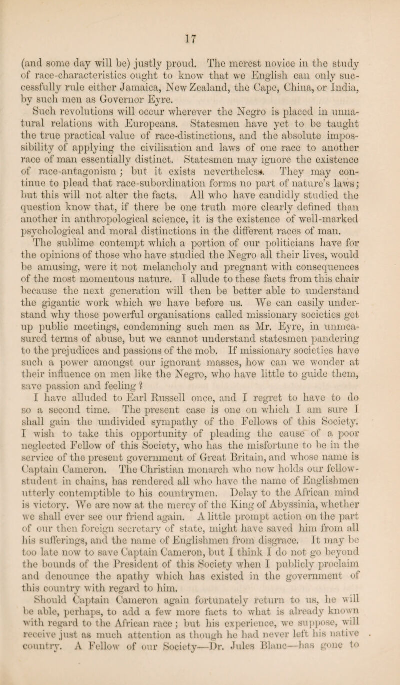 (and some day will be) justly proud. Tlie merest novice in tlie study of race-cliaracteristics oiight to know that we Knglisli can only suc¬ cessfully rule either Jamaica, New Zealand, the Cape, Cliina, or India, by such men as Governor Eyre. Such revolutions will occur wherever the Negro is placed in unna¬ tural relations with Europeans. Statesmen have yet to be taught the true practical value of race-distinctions, and the absolute impos¬ sibility of apj3lying the civilisation and laws of one race to another race of man essentially distinct. Statesmen may ignore the existence of mcc-antagonism ; but it exists neverthelesi*. ddiey may con¬ tinue to plead that race-subordination forms no part of nature’s laws; Init this will not alter the facts. All who have candidly studied the (piestion know that, if there be one truth more clearly defined than another in anthropological science, it is the existence of well-marked psychological and moral distinctions in the different races of man. The sublime contempt which a portion of our politicians have for the opinions of those who have studied the Negro all their lives, would be amusing, were it not melancholy and pregnant with consequences of the most momentous nature. I allude to these facts from this chair because the next generation will then be better able to understand the gigantic work which we have before us. We can easily under¬ stand why those poweiful organisations called missionaiy societies get up public meetings, condemning such men as Mr. Eyre, in unmea¬ sured temis of abuse, but we cannot understand statesmen pandering to the prejudices and passions of the mob. If missionary societies have such a power amongst our ignorant masses, how can we wonder at their influence on men like the Negro, who have little to guide them, save passion and feeling'? I have alluded to Earl Russell once, and I regi’et to have to do so a second time. The present case is one on which I am sure I shall gain the undivided sympatliy of the Fellows of this Society. I wish to take this opportunity of pleading the cause of a poor neglected Fellow of this Societv, who has the misfortune to be in the service of the present government of Great Britain, and whose name is Gaptain Cameron. Tlie Christian monarch who now holds our fellow- student in chains, has rendered all who have the name of Englishmen utterly contemptible to his countrymen. Delay to the African mind is victory. We are now at the mercy of the King of Ab3’ssinia, whether we shall ever see our friend again. A little jirompt action on the paiT of our then foreign secretary of state, might have saved him from all his sufferings, and the name of Englishmen from disgrace. It maj' be too late now to save Captain Cameron, but I think I do not go be3mnd the bounds of the President of this Society when I publicly proclaim and denounce the apathy which has existed in the government of this country with regard to him. Should Captain Cameron again foidunatel}'' return to us, he will be able, perhaps, to add a few more facts to wdiat is already known with regard to the African race; but his experience, wc sujqiose, will receive just as much attention as though he had never lelt his native countiw. A Fellow' of our Society—Dr. Jules Blanc—has gone to