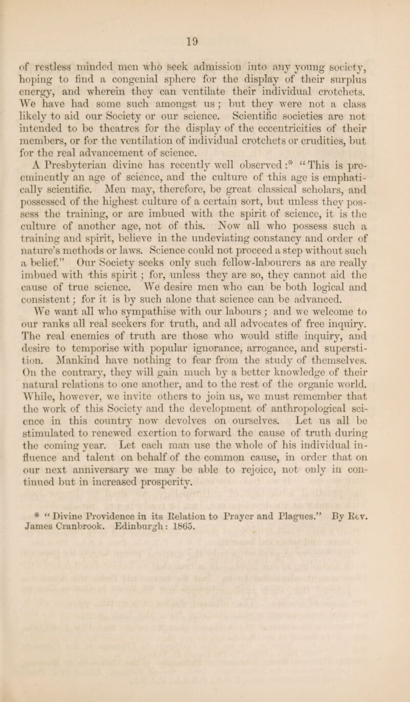 10 of restless minded men who seek admission into any young society, hoping to find a congenial sphere for the display of their surplus energy, and wherein they can ventilate their individual crotchets, ^Vg have had some such amongst us ; hut they were not a class likely to aid our Society or our science. Scientific societies are not intended to he theatres for the display of the eccentricities of their members, or for the ventilation of individual crotchets or crudities, but for the real advancement of science. A Presbyterian divine has recently well observed “ This is pre¬ eminently an age of science, and the cultui’e of this age is emphati¬ cally scientific. Men may, therefore, be great classical scholars, and possessed of the liighest culture of a certain sort, but unless they pos¬ sess the training, or are imbued with the spirit of science, it is the culture of another age, not of this. Now all who possess such a training and spirit, believe in the undeviating constancy and order of nature’s methods or laws. Science could not proceed a step without such a belief.” Our Society seeks only such felloAv-labourers as are really imbued with ihis spirit; for, unless they are so, they cannot aid the cause of true science. We desire men who can be both logical and consistent; for it is by such alone that science can be advanced. We want all who sympathise with our labours; and we Avelcome to our ranks all real seekers for truth, and all advocates of free inquir}\ The real enemies of truth are those who would stifle inquiry, and desire to temporise wdth popular ignorance, arrogance, and supersti¬ tion. Mankind have nothing to fear from the study of themselves. On the contrary, they will gain much by a better knowledge of their natural relations to one another, and to the rest of the organic world. While, however, we invite others to join us, we must remember that the work of this Society and the development of anthropological sci¬ ence in this countrv now devolves on ourselves. Let us all be stimulated to renewed exertion to forward the cause of truth during the coming year. Let each man use the whole of his individual in¬ fluence and talent on behalf of the common cause, in order that on our next anniversary we may be able to rejoice, not only in con¬ tinued but in increased prosperity. * “ Divine Providence in its Eolation to Prayer and Plagues.” By Kcv. James Cranbrook. Edinburgh: 1865.