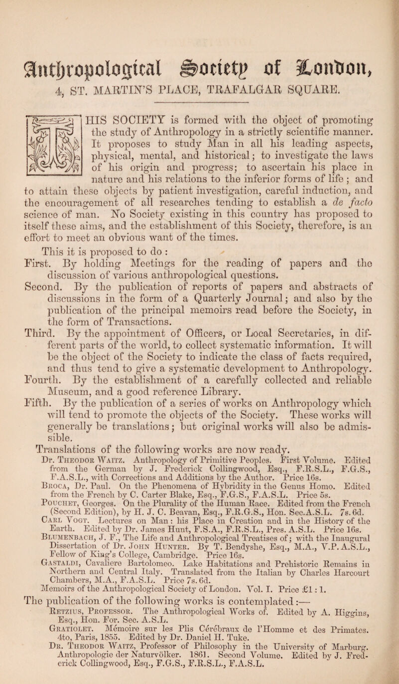 ^ntI)ri3|3olosical ^ocietj? of i^oution, 4, ST. MARTIN’S PLACE, TRAFALGAR SQUARE. HIS SOCIETY is formed witli the object of promoting the study of Anthropology in a strictly scientific manner. It proposes to study Man in all his leading aspects, physical, mental, and historical; to investigate the laws of his origin and progress; to ascertain his place in nature and his relations to the inferior forms of life ; and to attain these objects by patient investigation, careful induction, and the encouragement of all researches tending to establish a de facto science of man. No Society existing in this country has proposed to itself these aims, and the establishment of this Society, therefore, is an effort to meet an obvious want of the times. This it is proposed to do : First. By holding Meetings for the reading of papers and the discussion of various anthropological questions. Second. By the publication of reports of papers and abstracts of discussions in the form of a Quarterly Journal; and also by the publication of the principal memoirs read before the Society, in the form of Transactions. Third. By the appointment of OjEicers, or Local Secretaries, in dif¬ ferent parts of the w^orld, to collect systematic information. It will be the object oC the Society to indicate the class of facts required, and thus tend to give a systematic development to Anthropology. Fourth. By the establishment of a carefully collected and reliable Museum, and a good reference Library. Fifth. By the publication of a series of works on Anthropology which will tend to promote the objects of the Society. These works will generally be translations; but original works will also be admis¬ sible. Translations of the following works are now ready. Dr. Theodor Waitz. Antlaropology of Primitive Peoples. First Volume. Edited from the German by J. Frederick Collingwood, Esq., F.K.S.L., F.G.S., F.A.S.L., with Corrections and Additions hy the Author. Price 16s. Broca, Dr. Paul. On the Phenomena of Hyhridity in the Genus Homo. Edited from the French by C. Carter Blake, Esq., F.G.S., F.A.S.L. Price 5s. PoucHET, Georges. On the Plurahty of the Human B.ace. Edited from the French (Second Edition), by H. J. C. Beavan, Esq., F.R.G.S., Hon. Sec.A.S.L. 7s.6d. Carl Vogt. Lectures on Man: his Place in Creation and in the History of the Earth. Edited hy Dr. James Hunt, F.S.A., F.E.S.L., Pres. A.S.L. Price 16s. Blumenbach, j. F., Tlie Life and Anthropological Treatises of j with the Inaugural Dissertation of Dr. John Hunter. By T. Bendy she. Esq., M.A., Y.P. A.S.L., Fellow of King’s College, Cambridge. Price 16s. Gastaldt, Cavaliei'e Bartolomeo. Lake Habitations and Prehistoric Remains in Northern and Central Italy. Translated from the Italian by Charles Harcourt Chambers, M.A., F.A.S.L. Price 7s. 6d. Memoirs of the Anthropological Society of London. Yol. I. Price £1:1. The publication of the following works is contemplated :— Retzius, Professor. The Anthropological Works of. Edited by A. Hie-e-ins, Esq., Hon. For. Sec. A.S.L. Gratiolet. Memoire sur les Plis Cerebraux de THonime et des Primates. 4to, Paris, 1855. Edited by Dr. Daniel H. Tuke. Dr. Theodor JYaitz, Professor of Philosophy in the University of Marburg. Anthropologie der Naturvolker. 1861. Second Volume. Edited by J. Fred¬ erick CoUingwood, Esq., F.G.A, F.R.S.L,, F.A.S.L.