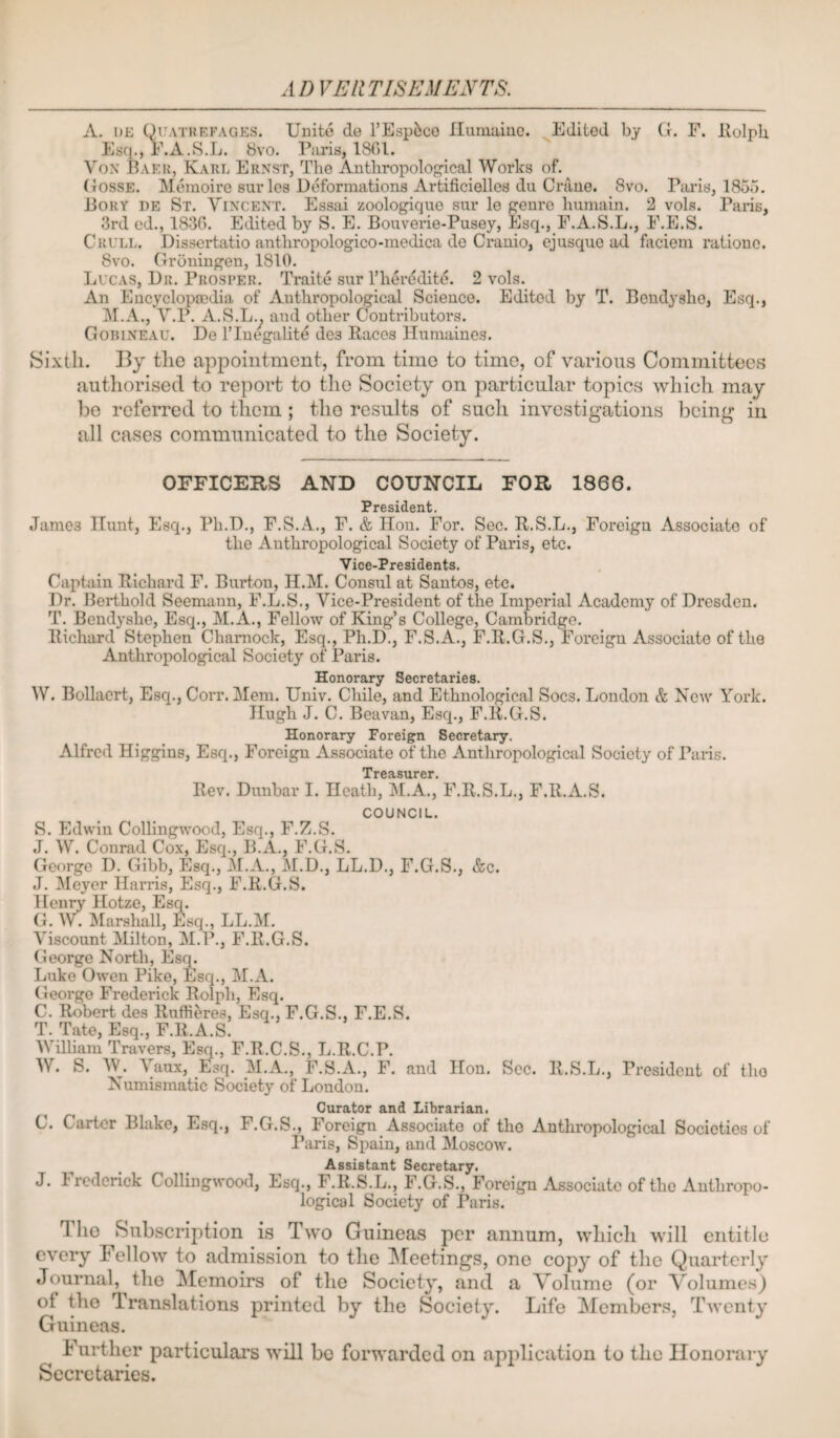 ADVEllTISEMENTS. A. i)E Quatrrfagp:s. Unite de I’E^pfeco Ilumainc. Edited by G. F. liolpli Esq., F.A.S.L. 8vo. Piiris, 1801. Vox Baku, Kart. Erxst, The Anthropological Works of. Gosse. Meraoire sur les Deformations Artificielles du Crane. 8vo. Piads, 1855. Bory de St. Yixcext. Essai zoologique sur le genre humain. 2 vols. Paris, 3rd cd., 1830. Edited by S. E. Bouverie-Pusey, Esq., F.A.S.L,, F.E.S. Crull. Dissertatio anthropologico-medica de Cranio, ejusque ad faciem ratione. 8vo. Groningen, 1810. Lucas, Dr. Prosper. Traite sur I’liereditc. 2 vols. An Encyclopedia of Anthropological Science. Edited by T. Bendyshe, Esq., ]\I.A., V.P. A.S.L., and other Contributors. Gobineau. De I’lnt^alite des Kaces Humaines. Sixth. By the appointment, from time to time, of various Committees authorised to report to the Society on particular topics Avhich may be referred to them ; the results of such investigations being in all cases communicated to the Society. OFFICERS AND COUNCIL FOR 1866. President. James Hunt, Esq., Ph.D., F.S.A., F. & Hon. For. Sec. R.S.L,, Foreign Associate of the Anthropological Society of Paris, etc. Vice-Presidents. Captain Richard F. Burton, H.M. Consul at Santos, etc. Dr. Berthold Seemann, F.L.S., Vice-President of the Imperial Academy of Dresden. T. Bendyshe, Esq,, M.A., Fellow of King’s College, Cambridge, Richard Stephen Chamock, Esq., Ph.D., F.S.A., F.R.G.S., Foreign Associate of the Anthropological Society of Paris. Honorary Secretaries. W. BoUaert, Esq,, Corr. Mem. Univ. Chile, and Ethnological Socs. London & New York. Hugh J. C. Beavan, Esq., F.R.G.S. Honorary Foreign Secretary. Alfred Higgins, Esq., Foreign Associate of the Anthropological Society of Paris. Rev. Dunbar I. Heath, M.A,, F.R.S.L., F.R.A.S. COUNCIL. S. Edwin Collingwood, Esq., F.Z.S. J. W. Conrad Cox, Esq., B.A., F.G.S. George D. Gibb, Esq., M.A., M.D., LL.D., F.G.S., &c. J. Meyer Harris, Esq,, F.R.G.S. Henry Hotze, Esq. G. W. Marshall, Esq., LL.M. Viscount Milton, M.P., F.R.G.S. George North, Esq. Luke Owen Pike, Esq., M.A. George Frederick Rolph, Esq. C. Robert des Ruffieres, Esq., F.G.S,, F.E.S. T. Tate, Esq., F.R.A.S. Wilham Travers, E^., F.R.C.S., L.R.C.P, W. S. AV. Vaux, E^sq. M.A., F.S.A., F. and Hon. Sec. R.S.L., President of the Numismatic Society of London. Curator and Librarian. C. Carter Bhike, Esq., F.G.S,, Foreign Associate of the Anthropological Societies of I’aris, Spain, and Moscow. Assistant Secretary. J. I redcrick Collingwood, Esq,, F.R.S.L., F.G.S,, Foreign Associate of the Anthropo¬ logical Society of Paris. The Subscription is Two Guineas per annum, which will entitle every Fellow to admission to the IMeetings, one copy of the Quarterly Journal, the IMemoirs of the Society, and a Volume (or Volumes) of the Translations printed by the Society. Life Members, Twenty Guineas. Further particulars wiH bo forwarded on application to the Honorary Secretaries.