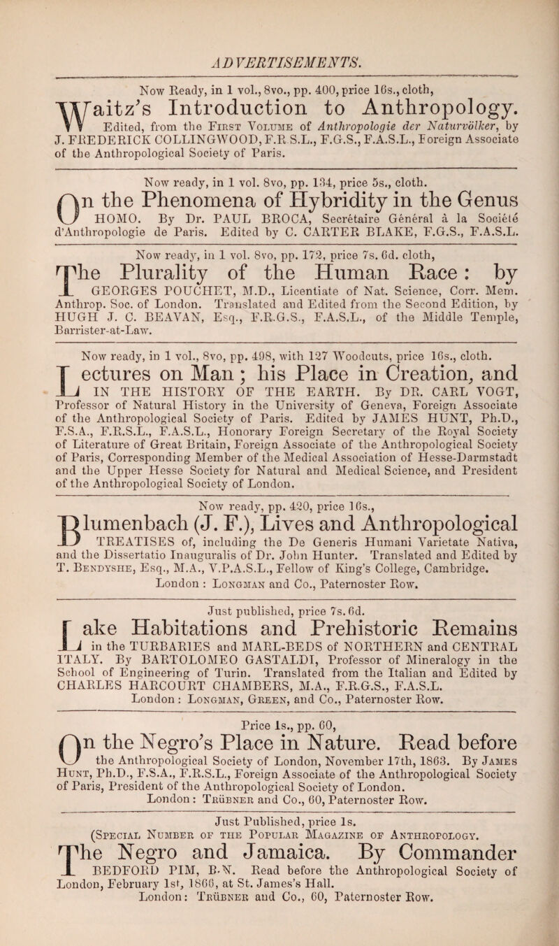 J D VERTISEMENTS, Now Ready, in 1 vol., 8vo., pp. 400, price 16s., cloth, Tiraitz’s Introduction to Anthropology. f ? Edited, from the First Volume of Anthropologie der Naturvolker, by J. FREDERICK COLLINGWOOD, F.R S.L., F.G.S., F.A.S.L., loreign Associate of the Anthropological Society of Paris. Now ready, in 1 vol. 8vo, pp. 184, price 5s., cloth. On the Phenomena of Hybridity in the Genns HOMO. By Dr. PAUL BROCA, Secretaire General a la Societe d’Anthropologie de Paris. Edited by C. CARTER BLAKE, F.G.S., F.A.S.L. Now ready, in 1 vol. 8vo, pp. 172, price 7s. Cd. cloth, The Plurality of the Human Race: by GEORGES POUCHET, M.D,, Licentiate of Nat. Science, Corr. Mem. Anthrop. Soc. of London. Translated and Edited from the Second Edition, by HUGH J. C. BEAVAN, Esq., F.R.G.S., F.A.S.L., of the Middle Temple, Barrister-at-Law. Now ready, in 1 vol., 8vo, pp. 498, with 127 Woodcuts, price IGs., cloth. Lectures on Man; his Place in Creation, and IN THE HISTORY OF THE EARTH. By DE. CARL VOGT, Professor of Natural History in the University of Geneva, Foreign Associate of the Anthropological Society of Paris. Edited by JAMES HUNT, Ph.D., F.S.A., F.R.S.L., F.A.S.L., Honorary Foreign Secretary of the Royal Society of Literature of Great Britain, Foreign Associate of the Anthropological Society of Paris, Corresponding Member of the Medical Association of Hesse-Darmstadt and the Upper Hesse Society for Natural and Medical Science, and President of the Anthropological Society of London. Now ready, pp. 420, price 16s., Blumenbach (J. F.), Lives and Anthropological TREATISES of, including the De Generis Humani Varietate Nativa, and the Dissertatio Inauguralis of Dr. John Hunter. Translated and Edited by T. Bendyshe, Esq., M.A., V.P.A.S.L., Fellow of King’s College, Cambridge. London : Longman and Co., Paternoster Row. Just published, price 7s. 6d, r ake Habitations and Prehistoric Remains J J in the TURBARIES and MARL-BEDS of NORTHERN and CENTRAL ITALY. By BARTOLOMEO GASTALDI, Professor of Mineralogy in the School of Engineering of Turin. Translated from the Italian and Edited by CHARLES HARCOURT CHAMBERS, M.A., F.R.G.S., F.A.S.L. London : Longman, Green, and Co., Paternoster Row. Price Is., pp. 60, On the Negro's Place in Nature. Read before the Anthropological Society of London, November 17th, 1863. By James Hunt, Ph.D., F.S.A., F.R.S.L., Foreign Associate of the Anthropological Society of Paris, President of the Anthropological Society of London. London : Trubner and Co., 60, Paternoster Row. Just Published, price Is. (Special Number of the Popular Magazine of Anthropology. The Negro and Jamaica. By Commander BEDFORD PIM, B-N. Read before the Anthropological Society of London, February 1st, 1866, at St. James’s Hall. London: Trubner and Co., 60, Paternoster Row.