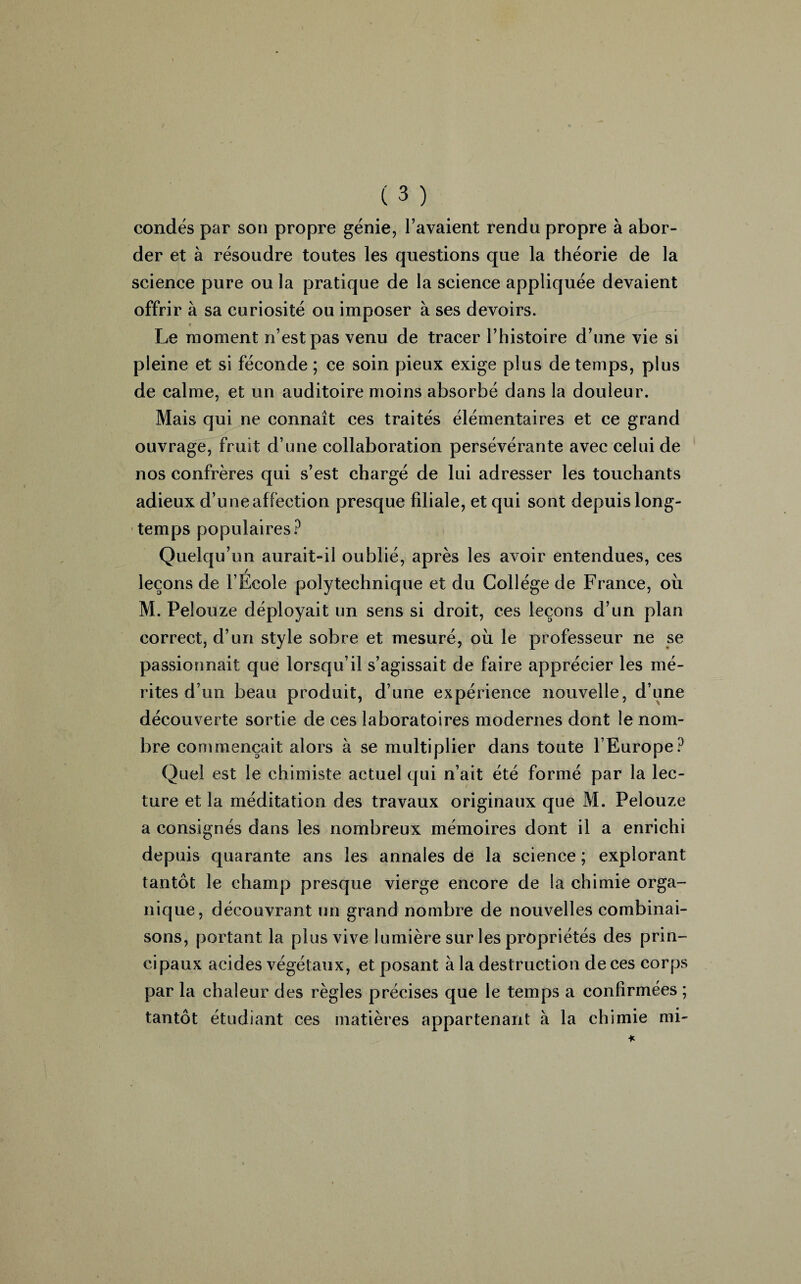 condés par son propre génie, l’avaient rendu propre à abor¬ der et à résoudre toutes les questions que la théorie de la science pure ou la pratique de la science appliquée devaient offrir à sa curiosité ou imposer à ses devoirs. « Le moment n’est pas venu de tracer l’histoire d’une vie si pleine et si féconde ; ce soin pieux exige plus de temps, plus de calme, et un auditoire moins absorbé dans la douleur. Mais qui ne connaît ces traités élémentaires et ce grand ouvrage, fruit d’une collaboration persévérante avec celui de nos confrères qui s’est chargé de lui adresser les touchants adieux d’une affection presque filiale, et qui sont depuis long¬ temps populaires? Quelqu’un aurait-il oublié, après les avoir entendues, ces / leçons de l’Ecole polytechnique et du Collège de France, où M. Pelouze déployait un sens si droit, ces leçons d’un plan correct, d’un style sobre et mesuré, où le professeur ne se passionnait que lorsqu’il s’agissait de faire apprécier les mé¬ rites d’un beau produit, d’une expérience nouvelle, d’une découverte sortie de ces laboratoires modernes dont le nom¬ bre commençait alors à se multiplier dans toute l’Europe? Quel est le chimiste actuel qui n’ait été formé par la lec¬ ture et la méditation des travaux originaux que M. Pelouze a consignés dans les nombreux mémoires dont il a enrichi depuis quarante ans les annales de la science ; explorant tantôt le champ presque vierge encore de la chimie orga¬ nique, découvrant un grand nombre de nouvelles combinai¬ sons, portant la plus vive lumière sur les propriétés des prin¬ cipaux acides végétaux, et posant à la destruction de ces corps par la chaleur des règles précises que le temps a confirmées ; tantôt étudiant ces matières appartenant à la chimie mi-