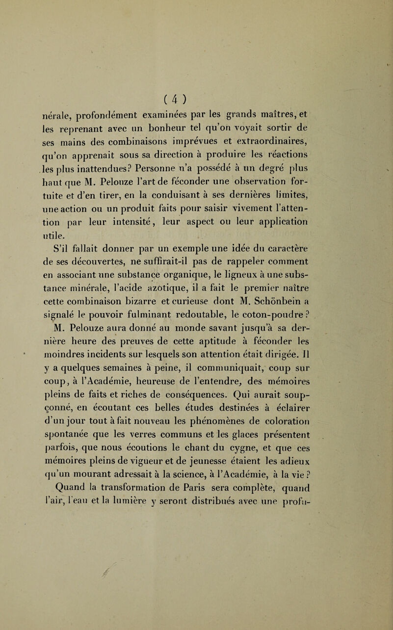 nérale, profondément examinées par les grands maîtres, et les reprenant avec un bonheur tel qu’on voyait sortir de ses mains des combinaisons imprévues et extraordinaires, qu’on apprenait sous sa direction à produire les réactions les plus inattendues? Personne n’a possédé à un degré plus haut que M. Pelouze l’art de féconder une observation for¬ tuite et d’en tirer, en la conduisant à ses dernières limites, une action ou un produit faits pour saisir vivement l’atten¬ tion par leur intensité, leur aspect ou leur application utile. S’il fallait donner par un exemple une idée du caractère de ses découvertes, ne suffirait-il pas de rappeler comment en associant une substance organique, le ligneux à une subs¬ tance minérale, l’acide azotique, il a fait le premier naître cette combinaison bizarre et curieuse dont M. Schônbein a signalé le pouvoir fulminant redoutable, le coton-poudre? M. Pelouze aura donné au monde savant jusqu’à sa der¬ nière heure des preuves de cette aptitude à féconder les moindres incidents sur lesquels son attention était dirigée. Il y a quelques semaines à peine, il communiquait, coup sur coup, à l’Académie, heureuse de l’entendre, des mémoires pleins de faits et riches de conséquences. Qui aurait soup¬ çonné, en écoutant ces belles études destinées à éclairer d’un jour tout à fait nouveau les phénomènes de coloration spontanée que les verres communs et les glaces présentent parfois, que nous écoutions le chant du cygne, et que ces mémoires pleins de vigueur et de jeunesse étaient les adieux qu’un mourant adressait à la science, à l’Académie, à la vie ? Quand la transformation de Paris sera complète, quand l’air, l’eau et la lumière y seront distribués avec une profu-