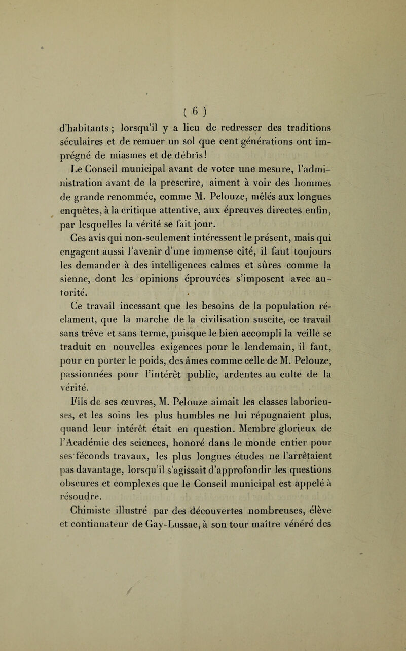 d’habitants ; lorsqu’il y a lieu de redresser des traditions séculaires et de remuer un sol que cent générations ont im¬ prégné de miasmes et de débris! Le Conseil municipal avant de voter une mesure, l’admi- nistration avant de la prescrire, aiment à voir des hommes de grande renommée, comme M. Pelouze, mêlés aux longues enquêtes, à la critique attentive, aux épreuves directes enfin, par lesquelles la vérité se fait jour. Ces avis qui non-seulement intéressent le présent, mais qui engagent aussi l’avenir d’une immense cité, il faut toujours les demander à des intelligences calmes et sûres comme la sienne, dont les opinions éprouvées s’imposent avec au¬ torité. Ce travail incessant que les besoins de la population ré¬ clament, que la marche de la civilisation suscite, ce travail sans trêve et sans terme, puisque le bien accompli la veille se traduit en nouvelles exigences pour le lendemain, il faut, pour en porter le poids, des âmes comme celle de M. Pelouze, passionnées pour l’intérêt public, ardentes au culte de la vérité. Fils de ses œuvres, M. Pelouze aimait les classes laborieu¬ ses, et les soins les plus humbles ne lui répugnaient plus, quand leur intérêt était en question. Membre glorieux de l’Académie des sciences, honoré dans le monde entier pour ses féconds travaux, les plus longues études ne l’arrêtaient pas davantage, lorsqu’il s’agissait d’approfondir les questions obscures et complexes que le Conseil municipal est appelé à résoudre. Chimiste illustré par des découvertes nombreuses, élève et continuateur de Gay-Lussac, à son tour maître vénéré des