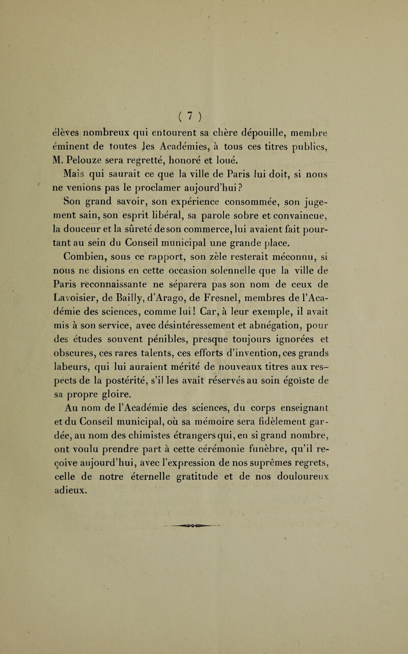 élèves nombreux qui entourent sa chère dépouille, membre éminent de toutes Jes Académies, à tous ces titres publics, M. Pelouze sera regretté, honoré et loué. Mais qui saurait ce que la ville de Paris lui doit, si nous ne venions pas le proclamer aujourd’hui? Son grand savoir, son expérience consommée, son juge¬ ment sain, son esprit libéral, sa parole sobre et convaincue, la douceur et la sûreté de son commerce, lui avaient fait pour¬ tant au sein du Conseil municipal une grande place. Combien, sous ce rapport, son zèle resterait méconnu, si nous ne disions en cette occasion solennelle que la ville de Paris reconnaissante ne séparera pas son nom de ceux de Lavoisier, de Bailly, d’Arago, de Fresnel, membres de l’Aca¬ démie des sciences, comme lui! Car, à leur exemple, il avait mis à son service, avec désintéressement et abnégation, pour des études souvent pénibles, presque toujours ignorées et obscures, ces rares talents, ces efforts d’invention, ces grands labeurs, qui lui auraient mérité de nouveaux titres aux res¬ pects de la postérité, s’il les avait réservés au soin égoïste de sa propre gloire. Au nom de l’Académie des sciences, du corps enseignant et du Conseil municipal, où sa mémoire sera fidèlement gar¬ dée, au nom des chimistes étrangers qui, en si grand nombre, ont voulu prendre part à cette cérémonie funèbre, qu’il re¬ çoive aujourd’hui, avec l’expression de nos suprêmes regrets, celle de notre éternelle gratitude et de nos douloureux adieux.