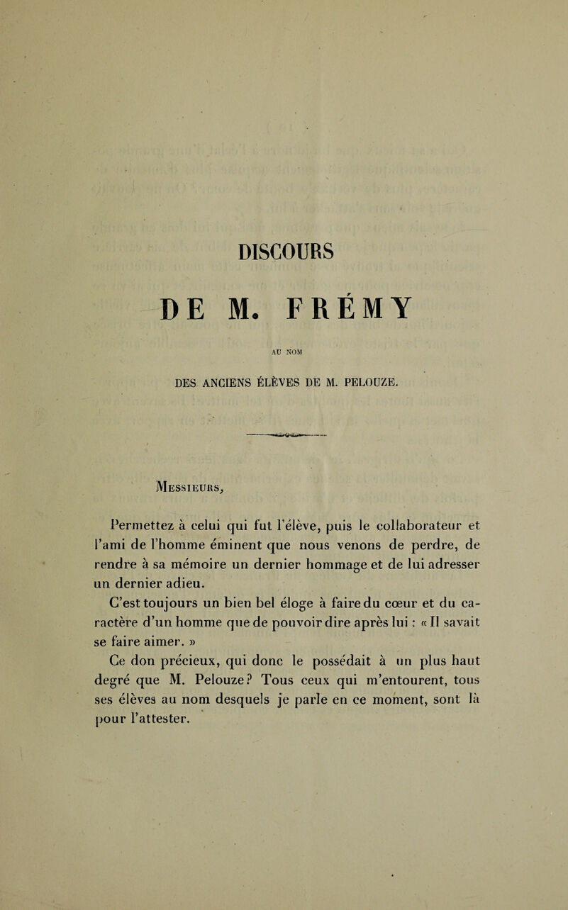 DISCOURS DE M. FRÉMY AU NOM DES ANCIENS ÉLÈVES DE M. PELOUZE. Messieurs, Permettez à celui qui fut l’élève, puis le collaborateur et l’ami de l’homme éminent que nous venons de perdre, de rendre à sa mémoire un dernier hommage et de lui adresser un dernier adieu. C’est toujours un bien bel éloge à faire du cœur et du ca¬ ractère d’un homme que de pouvoir dire après lui : «Il savait se faire aimer. » Ce don précieux, qui donc le possédait à un plus haut degré que M. Pelouze? Tous ceux qui m’entourent, tous ses élèves au nom desquels je parle en ce moment, sont là « pour l’attester.