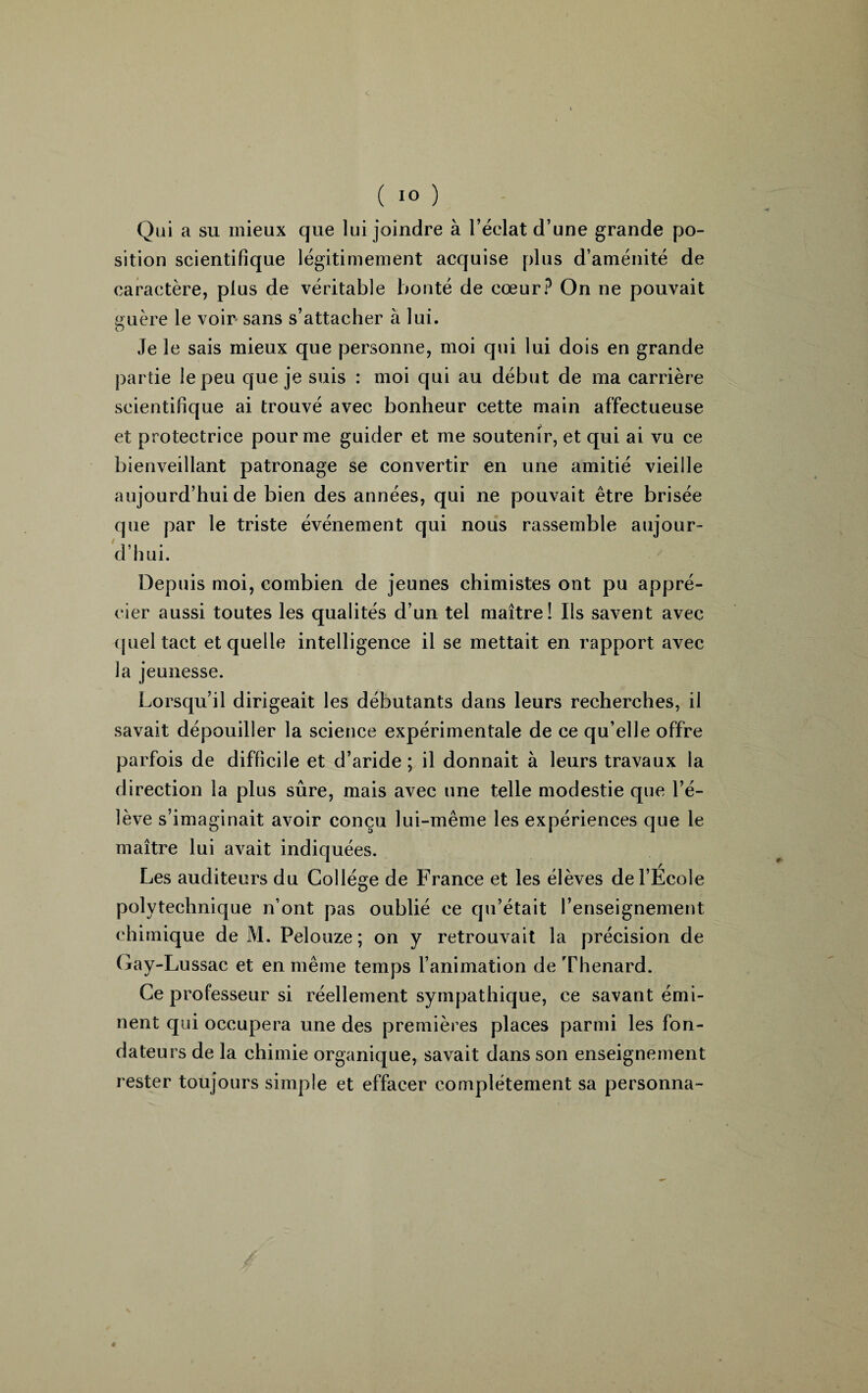 Qui a su mieux que lui joindre à l’éclat d’une grande po¬ sition scientifique légitimement acquise plus d’aménité de caractère, plus de véritable bonté de cœur? On ne pouvait guère le voir sans s’attacher à lui. Je le sais mieux que personne, moi qui lui dois en grande partie le peu que je suis : moi qui au début de ma carrière scientifique ai trouvé avec bonheur cette main affectueuse et protectrice pour me guider et me soutenir, et qui ai vu ce bienveillant patronage se convertir en une amitié vieille aujourd’hui de bien des années, qui ne pouvait être brisée que par le triste événement qui nous rassemble aujour¬ d’hui. Depuis moi, combien de jeunes chimistes ont pu appré¬ cier aussi toutes les qualités d’un tel maître! Ils savent avec quel tact et quelle intelligence il se mettait en rapport avec la jeunesse. Lorsqu’il dirigeait les débutants dans leurs recherches, il savait dépouiller la science expérimentale de ce qu’elle offre parfois de difficile et d’aride; il donnait à leurs travaux la direction la plus sûre, mais avec une telle modestie que l’é¬ lève s’imaginait avoir conçu lui-même les expériences que le maître lui avait indiquées. Les auditeurs du Collège de France et les élèves de l’Ecole polytechnique n ont pas oublié ce qu’était l’enseignement chimique de M. Pelouze; on y retrouvait la précision de Gay-Lussac et en même temps l’animation de Thénard. Ce professeur si réellement sympathique, ce savant émi¬ nent qui occupera une des premières places parmi les fon¬ dateurs de la chimie organique, savait dans son enseignement rester toujours simple et effacer complètement sa personna-