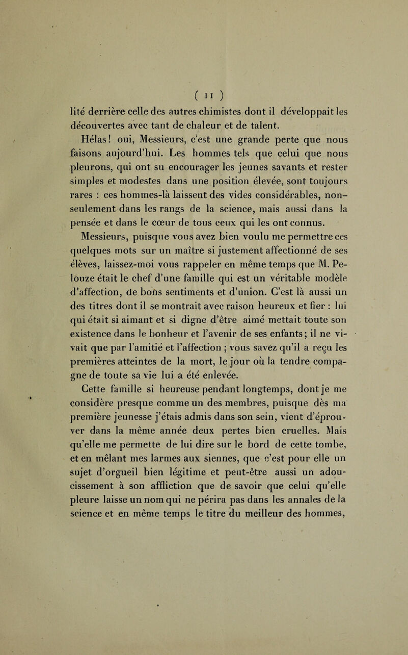 I ( II ) lité derrière celle des autres chimistes dont il développait les découvertes avec tant de chaleur et de talent. Hélas! oui, Messieurs, cest une grande perte que nous faisons aujourd’hui. Les hommes tels que celui que nous pleurons, qui ont su encourager les jeunes savants et rester simples et modestes dans une position élevée, sont toujours rares : ces hommes-là laissent des vides considérables, non- seulement dans les rangs de la science, mais aussi dans la pensée et dans le cœur de tous ceux qui les ont connus. Messieurs, puisque vous avez bien voulu me permettre ces quelques mots sur un maître si justement affectionné de ses élèves, laissez-moi vous rappeler en même temps que M. Pe- louze était le chef d’une famille qui est un véritable modèle d’affection, de bons sentiments et d’union. C’est là aussi un des titres dont il se montrait avec raison heureux et fier : lui qui était si aimant et si digne d’être aimé mettait toute son existence dans le bonheur et l’avenir de ses enfants; il ne vi¬ vait que par l’amitié et l’affection ; vous savez qu’il a reçu les premières atteintes de la mort, le jour où la tendre compa¬ gne de toute sa vie lui a été enlevée. Cette famille si heureuse pendant longtemps, dont je me considère presque comme un des membres, puisque dès ma première jeunesse j’étais admis dans son sein, vient d’éprou¬ ver dans la même année deux pertes bien cruelles. Mais qu’elle me permette de lui dire sur le bord de cette tombe, et en mêlant mes larmes aux siennes, que c’est pour elle un sujet d’orgueil bien légitime et peut-être aussi un adou¬ cissement à son affliction que de savoir que celui qu’elle pleure laisse un nom qui ne périra pas dans les annales de la science et en même temps le titre du meilleur des hommes, 9