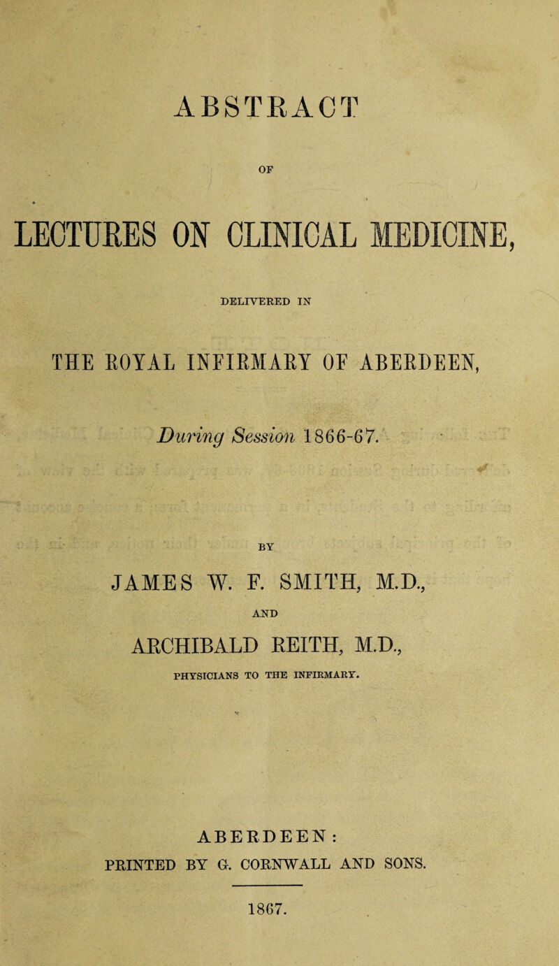 ABSTRACT or LECTURES ON CLINICAL MEDICINE DELIVERED IN THE ROYAL INFIRMARY OF ABERDEEN, During Session 1866-67. JAMES W. F. SMITH, M.D., AND ARCHIBALD REITH, M.D., PHYSICIANS TO THE INFIRMARY. ABERDEEN: PRINTED BY G. CORNWALL AND SONS. 18G7.