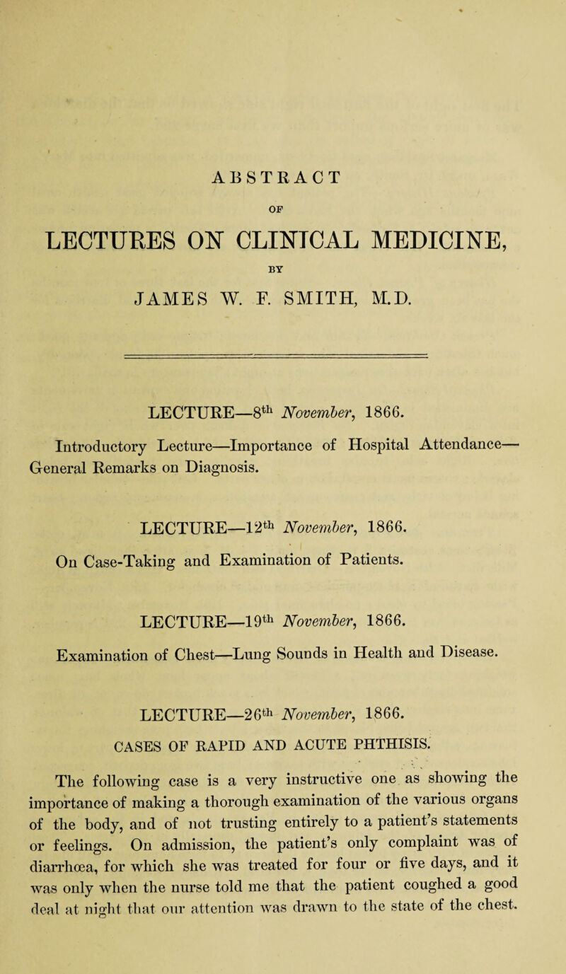 OF LECTURES ON CLINICAL MEDICINE, BY JAMES W. F. SMITH, M.D. LECTURE—8th November, 1866. Introductory Lecture—Importance of Hospital Attendance— General Remarks on Diagnosis. LECTURE—12th November, 1866. On Case-Taking and Examination of Patients. LECTURE—19th November, 1866. Examination of Chest—Lung Sounds in Health and Disease. LECTURE—26th November, 1866. CASES OF RAPID AND ACUTE PHTHISIS. The following case is a very instructive one as showing the importance of making a thorough examination of the various organs of the body, and of not trusting entirely to a patient s statements or feelings. On admission, the patient’s only complaint was of diarrhoea, for which she was treated for four or five days, and it was only when the nurse told me that the patient coughed a good deal at night that our attention was drawn to the state of the chest.