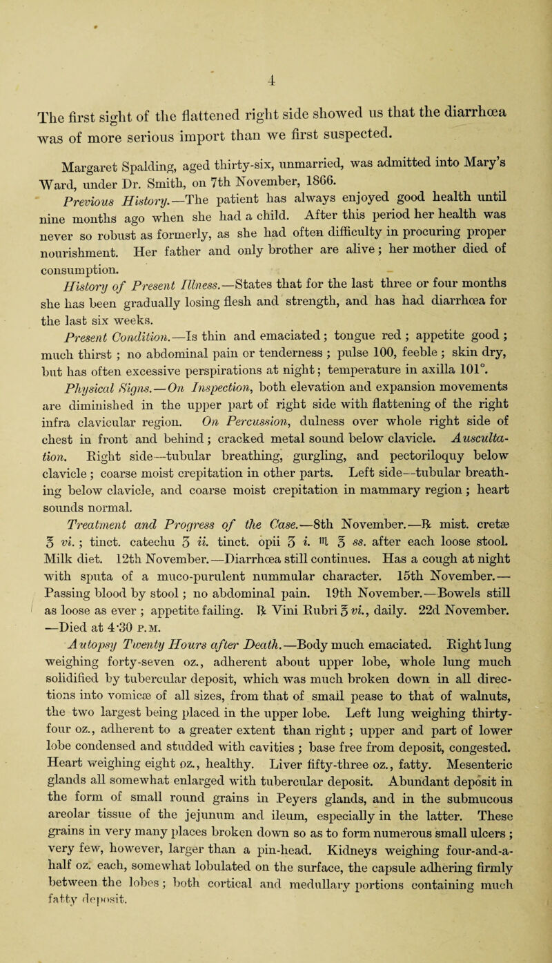 The first sight of the flattened right side showed us that the diarrhcea was of more serious import than we first suspected. Margaret Spalding, aged thirty-six, unmarried, was admitted into Mary s Ward, under Dr. Smith, on 7th November, 1866. Previous History.— The patient has always enjoyed good health until nine months ago when she had a child. After this period her health was never so robust as formerly, as she had often difficulty in procuring proper nourishment. Her father and only brother are alive; her mother died of consumption. History of Present Illness.—States that for the last three or four months she has been gradually losing flesh and strength, and has had diarrhcea for the last six weeks. Present Condition.—Is thin and emaciated; tongue red; appetite good; much thirst ; no abdominal pain or tenderness ; pulse 100, feeble ; skin dry, but has often excessive perspirations at night; temperature in axilla 101°. Physical Signs. — On Inspection, both elevation and expansion movements are diminished in the upper part of right side with flattening of the right infra clavicular region. On Percussion, dulness over whole right side of chest in front and behind; cracked metal sound below clavicle. Ausculta¬ tion. Eight side—tubular breathing, gurgling, and pectoriloquy below clavicle ; coarse moist crepitation in other parts. Left side—tubular breath¬ ing below clavicle, and coarse moist crepitation in mammary region; heart sounds normal. Treatment and Progress of the Case.'—8th November.—fit mist, cretse 5 vi.; tinct. catechu 3 H- tinct. opii 3 ®. ^ 5 ss. after each loose stool. Milk diet. 12th November.—Diarrhcea still continues. Has a cough at night with sputa of a muco-purulent nummular character. 15th November.— Passing blood by stool; no abdominal pain. 19th November.—Bowels still as loose as ever ; appetite failing. 14 Vini Eubri q vi., daily. 22d November. —Died at 4 ’30 p. m. Autopsy Twenty Hours aftei' Death.—Body much emaciated. Eight lung weighing forty-seven oz., adherent about upper lobe, whole lung much solidified by tubercular deposit, which was much broken down in all direc¬ tions into vomicae of all sizes, from that of small pease to that of walnuts, the two largest being placed in the upper lobe. Left lung weighing thirty - four oz., adherent to a greater extent than right; upper and part of lower lobe condensed and studded with cavities ; base free from deposit, congested. Heart weighing eight oz., healthy. Liver fifty-three oz., fatty. Mesenteric glands all somewhat enlarged with tubercular deposit. Abundant deposit in the form of small round grains in Peyers glands, and in the submucous areolar tissue of the jejunum and ileum, especially in the latter. These grains in very many places broken down so as to form numerous small ulcers ; very few, however, larger than a pin-head. Kidneys weighing four-and-a- lialf oz. each, somewhat lobulated on the surface, the capsule adhering firmly between the lobes; both cortical and medullary portions containing much fatty deposit.