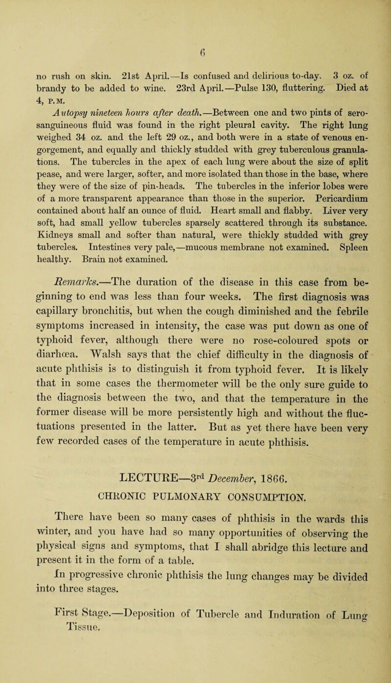 no rush on skin. 21st April.—Is confused and delirious to-day. 3 oz. of brandy to be added to wine. 23rd April.—Pulse 130, fluttering. Died at 4, P.M. Autopsy nineteen hours after death.—Between one and two pints of sero- sanguineous fluid was found in the right pleural cavity. The right lung weighed 34 oz. and the left 29 oz., and both were in a state of venous en¬ gorgement, and equally and thickly studded with grey tuberculous granula¬ tions. The tubercles in the apex of each lung were about the size of split pease, and were larger, softer, and more isolated than those in the base, where they were of the size of pin-heads. The tubercles in the inferior lobes were of a more transparent appearance than those in the superior. Pericardium contained about half an ounce of fluid. Heart small and flabby. Liver very soft, had small yellow tubercles sparsely scattered through its substance. Kidneys small and softer than natural, were thickly studded with grey tubercles. Intestines very pale,—mucous membrane not examined. Spleen healthy. Brain not examined. Remarks.—The duration of the disease in this case from be¬ ginning to end was less than four weeks. The first diagnosis was capillary bronchitis, but when the cough diminished and the febrile symptoms increased in intensity, the case was put down as one of typhoid fever, although there were no rose-coloured spots or diarhcea. Walsh says that the chief difficulty in the diagnosis of acute phthisis is to distinguish it from typhoid fever. It is likely that in some cases the thermometer will be the only sure guide to the diagnosis between the two, and that the temperature in the former disease will be more persistently high and without the fluc¬ tuations presented in the latter. But as yet there have been very few recorded cases of the temperature in acute phthisis. LECTURE—3rd December, 1866. CHKONIC PULMONAKY CONSUMPTION. There have been so many cases of phthisis in the wards this winter, and you have had so many opportunities of observing the physical signs and symptoms, that I shall abridge this lecture and present it in the form of a table. In progressive chronic phthisis the lung changes may be divided into three stages. First Stage.—Deposition of Tubercle and Induration of Lung rp- to