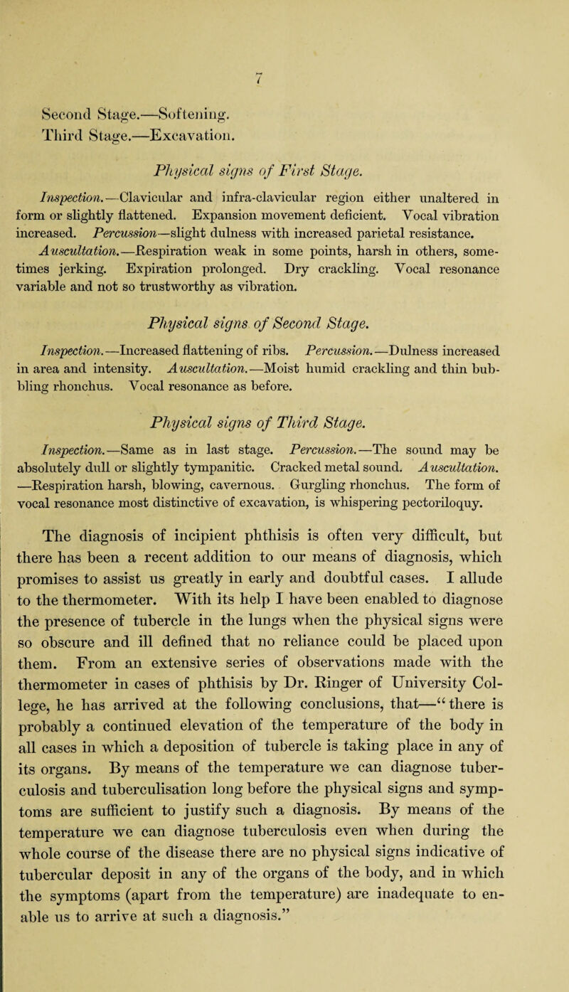 Second Stage.—Softening. Third Stage.—Excavation. Physical signs of First Stage. Inspection.—Clavicular and infra-clavicular region either unaltered in form or slightly flattened. Expansion movement deficient. Vocal vibration increased. Percussion—slight dulness with increased parietal resistance. Auscultation.—Respiration weak in some points, harsh in others, some¬ times jerking. Expiration prolonged. Dry crackling. Vocal resonance variable and not so trustworthy as vibration. Physical signs of Second Stage. Inspection.—Increased flattening of ribs. Percussion.—Dulness increased in area and intensity. Auscultation.—Moist humid crackling and thin bub¬ bling rhonchus. Vocal resonance as before. Physical signs of Third Stage. Inspection.—Same as in last stage. Percussion.—The sound may be absolutely dull or slightly tympanitic. Cracked metal sound. Auscultation. —Respiration harsh, blowing, cavernous. Gurgling rhonchus. The form of vocal resonance most distinctive of excavation, is wdiispering pectoriloquy. The diagnosis of incipient phthisis is often very difficult, but there has been a recent addition to our means of diagnosis, which promises to assist us greatly in early and doubtful cases. I allude to the thermometer. With its help I have been enabled to diagnose the presence of tubercle in the lungs when the physical signs were so obscure and ill defined that no reliance could be placed upon them. From an extensive series of observations made with the thermometer in cases of phthisis by Dr. Ringer of University Col¬ lege, he has arrived at the following conclusions, that—“there is probably a continued elevation of the temperature of the body in all cases in which a deposition of tubercle is taking place in any of its organs. By means of the temperature we can diagnose tuber¬ culosis and tuberculisation long before the physical signs and symp¬ toms are sufficient to justify such a diagnosis. By means of the temperature we can diagnose tuberculosis even when during the whole course of the disease there are no physical signs indicative of tubercular deposit in any of the organs of the body, and in which the symptoms (apart from the temperature) are inadequate to en¬ able us to arrive at such a diagnosis.”