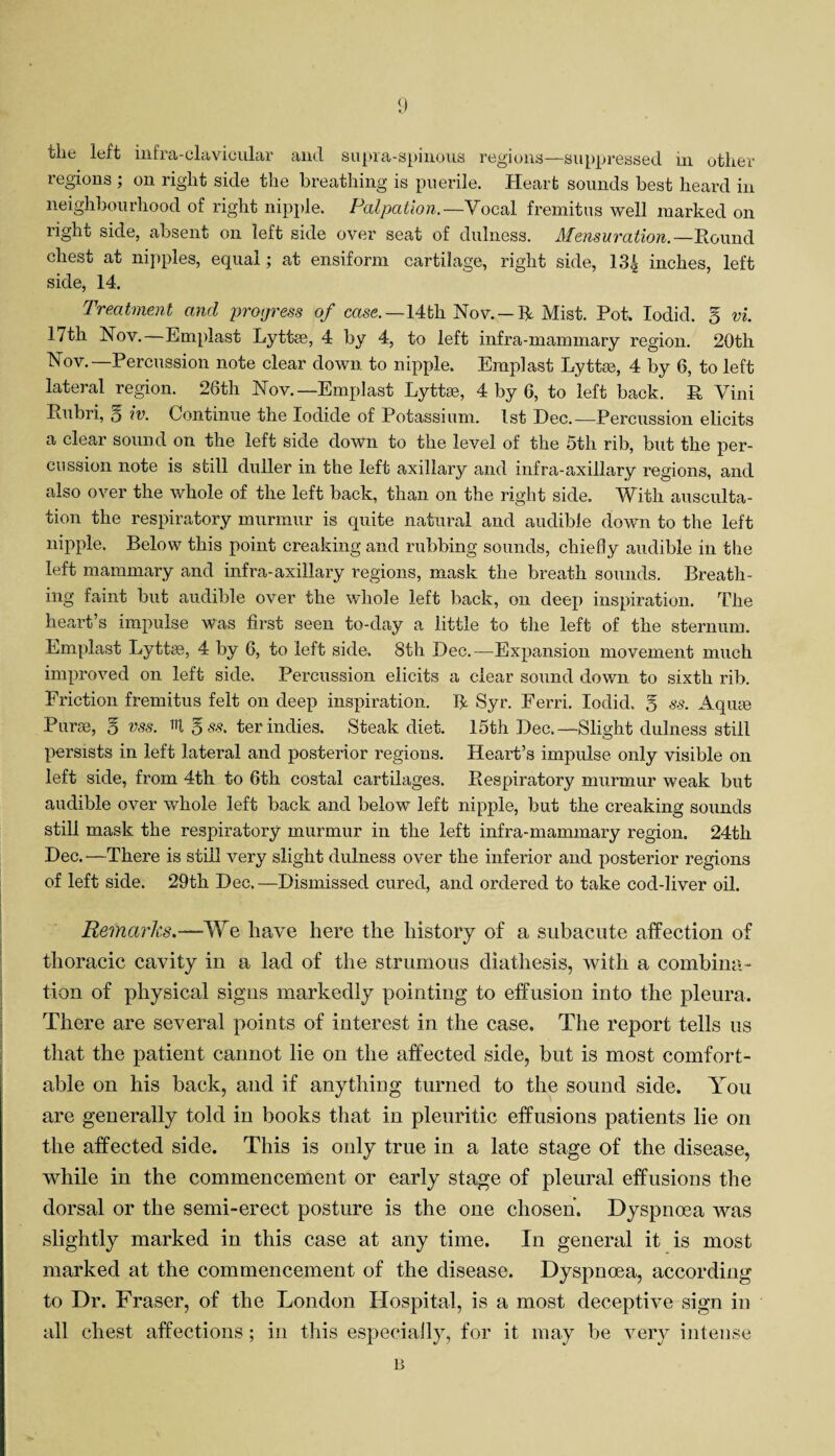 tlic loft infia-clavicular mid suprci-spinous regions—suppressed m other regions ; on right side the breathing is puerile. Heart sounds best heard in neighbourhood of right nipple. Palpation.—Vocal fremitus well marked on right side, absent on left side over seat of dulness. Mensuration.—Round chest at nipples, equal; at ensiform cartilage, right side, 13£ inches, left side, 14. Treatment and progress of case.—14th Nov. —R Mist. Pot. Iodid. § vi. 17th Nov. Emplast Lyttee, 4 by 4, to left infra-mammary region. 20tli Yov.—Percussion note clear down to nipple. Emplast Lyttee, 4 by 6, to left lateral region. 26th Nov.—Emplast Lyttse, 4 by 6, to left back. R Vini Rubri, q iv. Continue the Iodide of Potassium. 1st Dec.—Percussion elicits a clear sound on the left side down to the level of the 5th rib, but the per¬ cussion note is still duller in the left axillary and infra-axillary regions, and also over the whole of the left back, than on the right side. With ausculta¬ tion the respiratory murmur is quite natural and audible down to the left nipple. Below this point creaking and rubbing sounds, chiefly audible in the left mammary and infra-axillary regions, mask the breath sounds. Breath¬ ing faint but audible over the whole left back, on deep inspiration. The heart’s impulse was first seen to-day a little to the left of the sternum. Emplast Lyttse, 4 by 6, to left side. 8th Dec.—Expansion movement much improved on left side. Percussion elicits a clear sound down to sixth rib. Friction fremitus felt on deep inspiration. R Syr. Ferri. Iodid. 5 ss. Aquse Purse, g vss. 'd 5 ss. ter indies. Steak diet. 15th Dec.—Slight dulness still persists in left lateral and posterior regions. Heart’s impulse only visible on left side, from 4th to 6th costal cartilages. Respiratory murmur weak but audible over whole left back and below left nipple, but the creaking sounds still mask the respiratory murmur in the left infra-mammary region. 24th Dec. —There is still very slight dulness over the inferior and posterior regions of left side. 29th Dec.—Dismissed cured, and ordered to take cod-liver oil. Remarks.—We have here the history of a subacute affection of thoracic cavity in a lad of the strumous diathesis, with a combina¬ tion of physical signs markedly pointing to effusion into the pleura. There are several points of interest in the case. The report tells us that the patient cannot lie on the affected side, but is most comfort¬ able on his back, and if any tiling turned to the sound side. You are generally told in books that in pleuritic effusions patients lie on the affected side. This is only true in a late stage of the disease, while in the commencement or early stage of pleural effusions the dorsal or the semi-erect posture is the one chosen. Dyspnoea was slightly marked in this case at any time. In general it is most marked at the commencement of the disease. Dyspnoea, according to Dr. Fraser, of the London Hospital, is a most deceptive sign in all chest affections; in this especially, for it may be very intense B