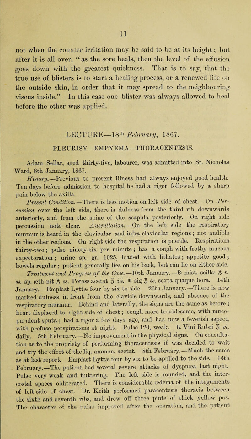 not when the counter irritation may be said to be at its height; but after it is all over, u as the sore heals, then the level of the effusion goes down with the greatest quickness. That is to say, that the true use of blisters is to start a healing process, or a renewed life on the outside skin, in order that it may spread to the neighbouring viscus inside.” In this case one blister was always allowed to heal before the other was applied. LECTURE—18th February, 1867. PLEURISY—EMPYEMA-THORACENTESIS. Adam Sellar, aged thirty-five, labourer, was admitted into St. Nicholas Ward, 8th January, 1867. History. —Previous to present illness had always enjoyed good health. Ten days before admission to hospital he had a rigor followed by a sharp pain below the axilla. Present Condition.—There is less motion on left side of chest. On Per¬ cussion over the left side, there is dulness from the third rib downwards anteriorly, and from the spine of the scapula posteriorly. On right side percussion note clear. Auscultation.—On the left side the respiratory murmur is heard in the clavicular and infra-clavicular regions ; not audible in the other regions. On right side the respiration is puerile. Respirations thirty-two ; pulse ninety-six per minute ; has a cough with frothy mucous expectoration; urine sp. gr. 1025, loaded with lithates ; appetite good; bowels regular ; patient generally lies on his back, but can lie on either side. Treatment and Progress of the Case.—10th January.—11- mist, scilhe 5 v. ss. sp. seth nit 5 ss. Potass acetat 3 Hi. U sig o ss. sexta quaque kora. 14th January.—Emplast Lyttae four by six to side. 26th January.—There is now marked dulness in front from the clavicle downwards, and absence of the respiratory murmur. Behind and laterally, the signs are the same as before ; heart displaced to right side of chest; cough more troublesome, with muco¬ purulent sputa had a rigor a few days ago, and has now a feverish aspect, with profuse perspirations at night. Pulse 120, weak, R Vini Rubri 5 vi. daily. 5th February.—No improvement in the physical signs. On consulta¬ tion as to the propriety of performing thoracentesis it was decided to wait and try the effect of theliq. ammon. acetat. 8th February.—Much the same as at last report. Emplast Lyttse four by six to be applied to the side. 14-th February.—The patient had several severe attacks of dyspnoea last night. Pulse very weak and fluttering. The left side is rounded, and the inter¬ costal spaces obliterated. There is considerable oedema of the integuments of left side of chest. Dr. Keith performed paracentesis thoracis between the sixth and seventh ribs, and drew off three pints of thick yellow pus. The character of the pulse improved after the operation, and the patient