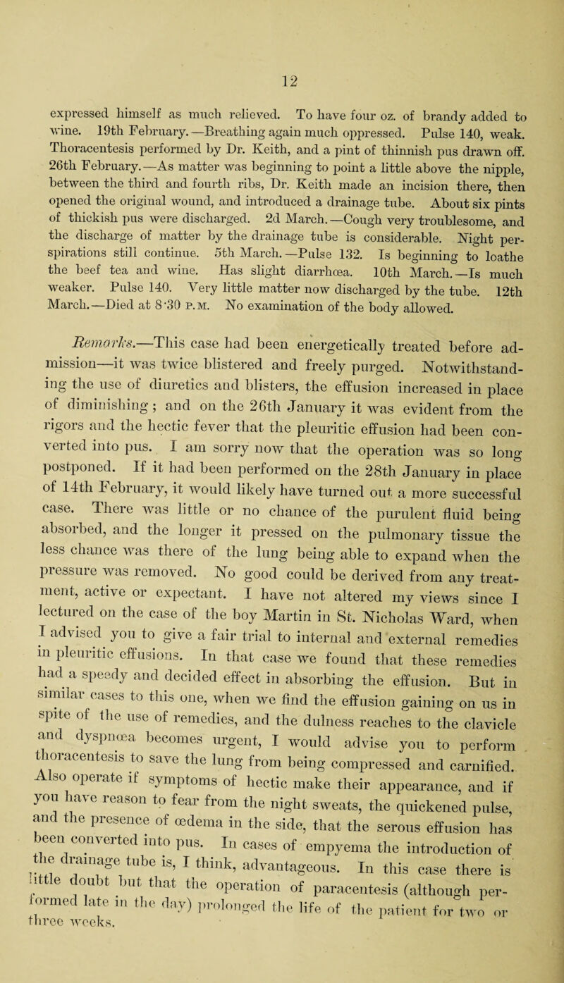 expressed himself as much relieved. To have four oz. of brandy added to wine. 19th February.—Breathing again much oppressed. Pulse 140, weak. Thoracentesis performed by Dr. Keith, and a pint of thinnish pus drawn off. 26th February.—As matter was beginning to point a little above the nipple, between the third and fourth ribs, Dr. Keith made an incision there, then opened the original wound, and introduced a drainage tube. About six pints of thickish pus were discharged. 2d March.—Cough very troublesome, and the discharge of matter by the drainage tube is considerable. Night per¬ spirations still continue. 5th March. —Pulse 132. Is beginning to loathe the beef tea and wine. Has slight diarrhoea. 10th March.—Is much weaker. Pulse 140. Very little matter now discharged by the tube. 12th March.—Died at 8'30 p.m. No examination of the body allowed. Keinaths. This case had been energetically treated before ad¬ mission—it was twice blistered and freely purged. Notwithstand¬ ing the use of diuretics and blisters, the effusion increased in place of diminishing; and on the 26th January it was evident from the rigors and the hectic fever that the pleuritic effusion had been con- veited into pus. I am sorry now that the operation was so long postponed. If it had been performed on the 28th January in place of 14th P ebiuary, it would likely have turned out a more successful case. There was little or no chance of the purulent fluid being absorbed, and the longer it pressed on the pulmonary tissue the less chance was there of the lung being able to expand when the pressure was removed. No good could be derived from any treat¬ ment, active or expectant. I have not altered my views since I lectured on the case of the boy Martin in St. Nicholas Ward, when I advised you to give a fair trial to internal and external remedies m pleuritic effusions. In that case we found that these remedies had a speedy and decided effect in absorbing the effusion. But in similar cases to this one, when we find the effusion gaining on us in spite of the use of remedies, and the dulness reaches to the clavicle and dyspnoea becomes urgent, I would advise you to perform thoracentesis to save the lung from being compressed and carnified. Also operate if symptoms of hectic make their appearance, and if you ha\ e reason to fear from the night sweats, the quickened pulse, anc t ic presence of oedema in the side, that the serous effusion has been converted into pus. In cases of empyema the introduction of 7. ltlma°e tl^)G *s’ ^ think, advantageous. In this case there is !! 6 d™ht }mt that the operation of paracentesis (although per- ormed late in the day) prolonged the life of the patient for two or three weeks.