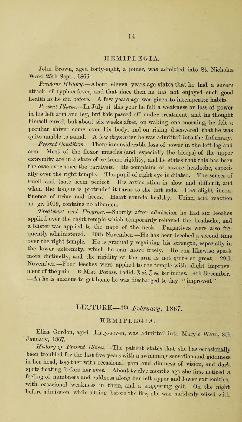 HEMIPLEGIA. John Brown, aged forty-eight, a joiner, was admitted into St. Nicholas Ward 25tli Sept., 1866. Previous History.—About eleven years ago states that he had a severe attack of typhus fever, and that since then he has not enjoyed such good health as he did before. A few years ago was given to intemperate habits. Present Illness.—In July of this year he felt a weakness or loss of power in his left arm and leg, but this passed off under treatment, and he thought himself cured, but about six weeks after, on waking one morning, he felt a peculiar shiver come over his body, and on rising discovered that he was quite unable to stand. A few days after he was admitted into the Infirmary. Present Condition.—There is considerable loss of power in the left leg and arm. Most of the flexor muscles (and especially the biceps) of the upper extremity are in a state of extreme rigidity, and he states that this has been the case ever since the paralysis. He complains of severe headache, especi¬ ally over the right temple. The pupil of right eye is dilated. The senses of smell and taste seem perfect. His articulation is slow and difficult, and when the tongue is protruded it turns to the left side. Has slight incon¬ tinence of urine and faeces. Heart sounds healthy. Urine, acid reaction sp. gr. 1019, contains no albumen. Treatment and Progress.—Shortly after admission he had six leeches applied over the right temple which temporarily relieved the headache, and a blister was applied to the nape of the neck. Purgatives were also fre¬ quently administered. 10th November.—He has been leeched a second time over the right temple. He is gradually regaining his strength, especially in the lower extremity, which he can move freely. He can likewise speak more distinctly, and the rigidity of the arm is not quite so great. 29th November.—Four leeches were applied to the temple with slight improve¬ ment of the pain. ft Mist. Potass. Iodid. g vi. g ss. ter indies. 4th December. —As he is anxious to get home he was discharged to-day “ improved.” LECTURE—4th February, 1867. HEMIPLEGIA. Eliza Gordon, aged thirty-seven, was admitted into Mary’s Ward, 8th January, 1867. History of Present Illness.—The patient states that she has occasionally been troubled for the last five years with a swimming sensation and giddiness in her head, together with occasional pain and dimness of vision, and dark, spots floating before her eyes. About twelve months ago she first noticed a feeling of numbness and coldness along her left upper and lower extremities, with occasional weakness in them, and a staggering gait. On the night before admission, while sitting before the fire, she was suddenly seized with