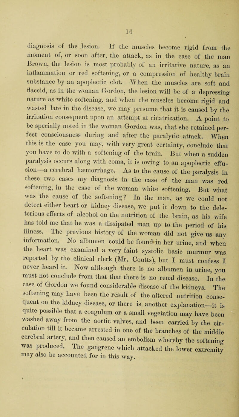diagnosis of the lesion. If the muscles become rigid from the moment of, or soon after, the attack, as in the case of the man Brown, the lesion is most probably of an irritative nature, as an inflammation or red softening, or a compression of healthy brain substance by an apoplectic clot. When the muscles are soft and flaccid, as in the woman Gordon, the lesion will be of a depressing nature as white softening, and when the muscles become rigid and wasted late in the disease, we may presume that it is caused by the irritation consequent upon an attempt at cicatrization. A point to be specially noted in the woman Gordon was, that she retained per¬ fect consciousness during and after the paralytic attack. When this is the case you may, with very great certainty, conclude that you have to do with a softening of the brain. But when a sudden paralysis occurs along with coma, it is owing to an apoplectic effu¬ sion—a cerebral haemorrhage. As to the cause of the paralysis in these two cases my diagnosis in the case of the man was red softening, in the case of the woman white softening. But what was the cause of the softening? In the man, as we could not detect either heart or kidney disease, we put it down to the dele¬ terious effects of alcohol on the nutrition of the brain, as his wife has told me that he was a dissipated man up to the period of his illness. Ihe previous history of the woman did not give us any information. No albumen could be found in her urine, and when the heart was examined a very faint systolic basic murmur was reported by the clinical clerk (Mr. Coutts), but I must confess I never heard it. Now although there is no albumen in urine, you must not conclude from that that there is no renal disease. In the case of Gordon we found considerable disease of the kidneys. The softening may have been the result of the altered nutrition conse¬ quent on the kidney disease, or there is another explanation—it is quite possible that a coagulum or a small vegetation may have been washed away from the aortic valves, and been carried by the cir¬ culation till it became arrested in one of the branches of the middle cerebral artery, and then caused an embolism whereby the softening was produced. The gangrene which attacked the lower extremity may also be accounted for in this way.
