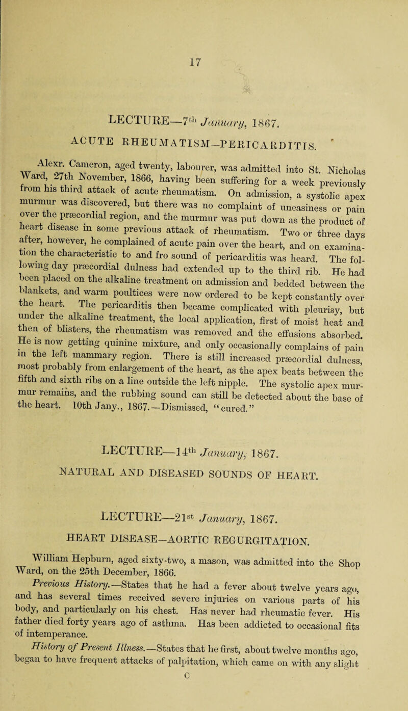 LECTURE—7th January, 1867. ACUTE RHEUMATISM—PERICARDITIS. w ^1<3^ 1Ca“eron’ a*ed twent3b labourer, was admitted into St. Nicholas Ward .7th November, 1866, having been suffering for a week previously 10m his third attack of acute rheumatism. On admission, a systolic apex murmur was discovered, but there was no complaint of uneasiness or pain over the prsecordial region, and the murmur was put down as the product of mart disease m some previous attack of rheumatism. Two or three days after however, he complained of acute pain over the heart, and on examina¬ tion the characteristic to and fro sound of pericarditis was heard. The fol- owmg day prsecordial dulness had extended up to the third rib. He had been placed on the alkaline treatment on admission and bedded between the blankets, and warm poultices were now ordered to be kept constantly over the heart. The pericarditis then became complicated with pleurisy, but under the alkaline treatment, the local application, first of moist heat and then of blisters, the rheumatism was removed and the effusions absorbed. He is now getting quinine mixture, and only occasionally complains of pain m the left mammary region. There is still increased prsecordial dulness most probably from enlargement of the heart, as the apex beats between the hfth and sixth ribs on a line outside the left nipple. The systolic apex mur¬ mur remains, and the rubbing sound can still be detected about the base of the heart. 10th Jany., 1867.—Dismissed, “cured.” LECTURE—14th Januaryy 1867. NATURAL AND DISEASED SOUNDS OF HEART. LECTURE—-21st January, 1867. HEART DISEASE-AORTIC REGURGITATION. William Hepburn, aged sixty-two, a mason, was admitted into the Shop Ward, on the 25th December, 1866. Previous History.—States that he had a fever about twelve years ago, and has several times received severe injuries on various parts of his body, and particularly on his chest. Has never had rheumatic fever. His father died forty years ago of asthma. Has been addicted to occasional fits of intemperance. History of Present Illness.—States that he first, about twelve months ago, began to have frequent attacks of palpitation, which came on with any slight C