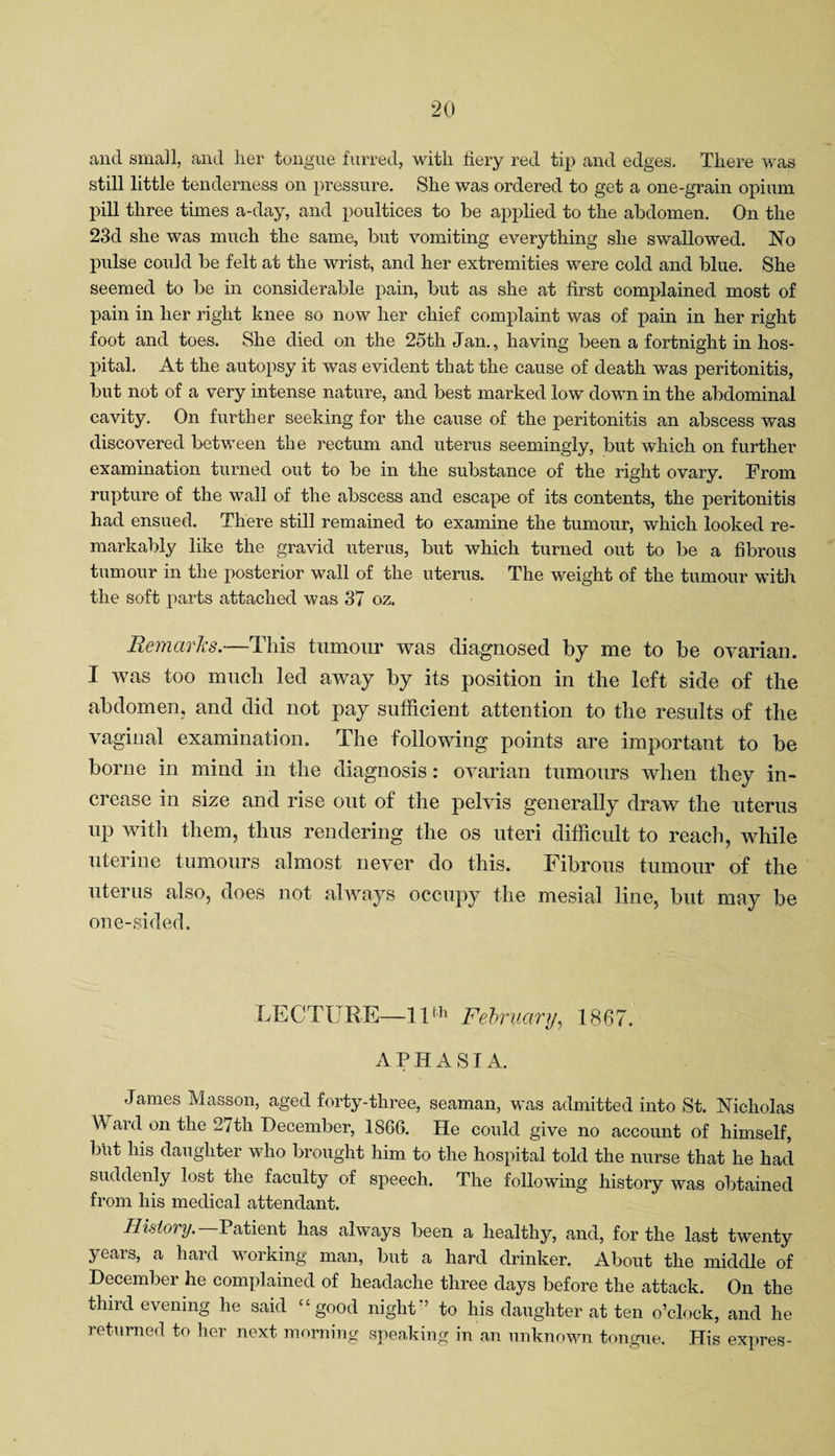 and small, and her tongue furred, with fiery red tip and edges. There was still little tenderness on pressure. She was ordered to get a one-grain opium pill three times a-day, and poultices to be applied to the abdomen. On the 23d she was much the same, but vomiting everything she swallowed. No pulse could be felt at the wrist, and her extremities were cold and blue. She seemed to be in considerable pain, but as she at first complained most of pain in her right knee so now her chief complaint was of pain in her right foot and toes. She died on the 25th Jan., having been a fortnight in hos¬ pital. At the autopsy it was evident that the cause of death was peritonitis, but not of a very intense nature, and best marked low down in the abdominal cavity. On further seeking for the cause of the peritonitis an abscess was discovered between the rectum and uterus seemingly, but which on further examination turned out to be in the substance of the right ovary. From rupture of the wall of the abscess and escape of its contents, the peritonitis had ensued. There still remained to examine the tumour, which looked re¬ markably like the gravid uterus, but which turned out to be a fibrous tumour in the posterior wall of the uterus. The weight of the tumour with the soft parts attached was 37 oz. Remarks.—This tumour was diagnosed by me to be ovarian. I was too much led away by its position in the left side of the abdomen, and did not pay sufficient attention to the results of the vaginal examination. The following points are important to be borne in mind in the diagnosis: ovarian tumours when they in¬ crease in size and rise out of the pelvis generally draw the uterus up with them, thus rendering the os uteri difficult to reach, while uterine tumours almost never do this. Fibrous tumour of the uterus also, does not always occupy the mesial line, but may be one-sided. LECTURE—11th February, 1867. APHASIA. James Masson, aged forty-three, seaman, was admitted into St. Nicholas A ard on the 27tli December, 1866. He could give no account of himself, but his daughter who brought him to the hospital told the nurse that he had suddenly lost the faculty of speech. The following history was obtained from his medical attendant. History. Patient has always been a healthy, and, for the last twenty years, a hard working man, but a hard drinker. About the middle of December he complained of headache three days before the attack. On the third evening he said “good night’’ to his daughter at ten o’clock, and he returned to her next morning speaking in an unknown tongue. His expres-