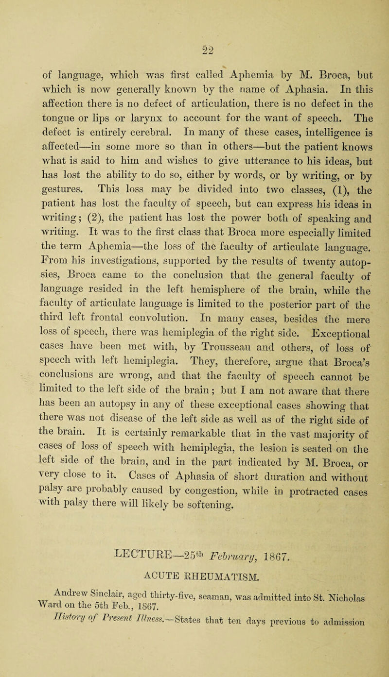of language, which was first called Aphemia by M. Broca, but which is now generally known by the name of Aphasia. In this affection there is no defect of articulation, there is no defect in the tongue or lips or larynx to account for the want of speech. The defect is entirely cerebral. In many of these cases, intelligence is affected—in some more so than in others—but the patient knows what is said to him and wishes to give utterance to his ideas, but has lost the ability to do so, either by words, or by writing, or by gestures. This loss may be divided into two classes, (1), the patient has lost the faculty of speech, but can express his ideas in writing; (2), the patient has lost the power both of speaking and writing. It was to the first class that Broca more especially limited the term Aphemia—the loss of the faculty of articulate language. From his investigations, supported by the results of twenty autop¬ sies, Broca came to the conclusion that the general faculty of language resided in the left hemisphere of the brain, while the faculty of articulate language is limited to the posterior part of the third left frontal convolution. In many cases, besides the mere loss of speech, there was hemiplegia of the right side. Exceptional cases have been met with, by Trousseau and others, of loss of speech with left hemiplegia. They, therefore, argue that Broca’s conclusions are wrong, and that the faculty of speech cannot be limited to the left side of the brain; but I am not aware that there has been an autopsy in any of these exceptional cases showing that there was not disease of the left side as well as of the right side of the brain. It is certainly remarkable that in the vast majority of cases of loss of speech with hemiplegia, the lesion is seated on the left side of the brain, and in the part indicated by M. Broca, or very close to it. Cases of Aphasia of short duration and without palsy are probably caused by congestion, while in protracted cases with palsy there will likely be softening. LECTURE—25th February, 18(57. ACUTE RHEUMATISM. ^-ndrew Sinclair, aged thirty-five, seaman, was admitted into St. Nicholas Ward on the 5th Feb., 1867. Histoiynf lie-sent Illness. States that ten days previous to admission