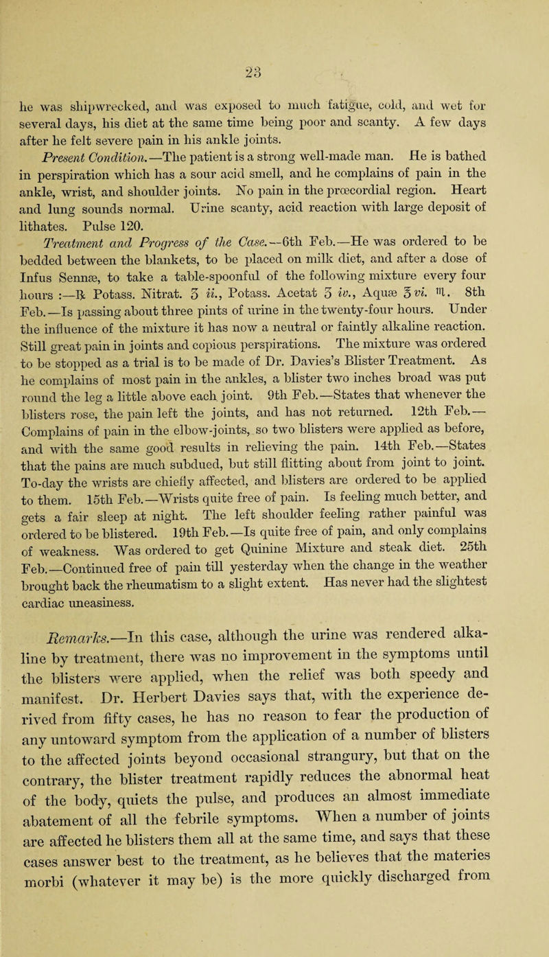 lie was shipwrecked, and was exposed to much fatigue, cold, and wet for several days, his diet at the same time being poor and scanty. A few days after he felt severe pain in his ankle joints. Present Condition.—The patient is a strong well-made man. He is bathed in perspiration which has a sour acid smell, and he complains of pain in the ankle, wrist, and shoulder joints. No pain in the prcecordial region. Heart and lung sounds normal. Urine scanty, acid reaction with large deposit of lithates. Pulse 120. Treatment and Progress of the Case.— 6th Feb.—He was ordered to be bedded between the blankets, to be placed on milk diet, and after a dose of Infus Sennas, to take a table-spoonful of the following mixture every four hours be Potass. Nitrat. 3 Potass. Acetat 5 iv.. Aquae 3 vi. m. 8th Feb.—Is passing about three pints of urine in the twenty-four hours. Under the influence of the mixture it has now a neutral or faintly alkaline reaction. Still great pain in joints and copious perspirations. The mixture was ordered to be stopped as a trial is to be made of Dr. Davies’s Blister Treatment. As he complains of most pain in the ankles, a blister two inches broad was put round the leg a little above each joint. 9th Feb.—States that whenever the blisters rose, the pain left the joints, and has not returned. 12th Feb.— Complains of pain in the elbow-joints, so two blisters were applied as before, and with the same good results in relieving the pain. 14th Feb.—States that the pains are much subdued, but still flitting about from joint to joint. To-day the wrists are chiefly affected, and blisters are ordered to be applied to them. 15th Feb.—AVrists quite free of pain. Is feeling much better, and gets a fair sleep at night. The left shoulder feeling rather painful was ordered to be blistered. 19th Feb.—Is quite free of pain, and only complains of weakness. Was ordered to get Quinine Mixture and steak diet. 25th Feb.—Continued free of pain till yesterday when the change in the weather brought back the rheumatism to a slight extent. Has never had the slightest cardiac uneasiness. Remarks.— In this case, although the urine was rendered alka¬ line by treatment, there was no improvement in the symptoms until the blisters were applied, when the relief was both speedy and manifest. Dr. Herbert Davies says that, with the experience de¬ rived from fifty cases, he has no reason to fear the production of any untoward symptom from the application of a number of blisteis to the affected joints beyond occasional strangury, but that on the contrary, the blister treatment rapidly reduces the abnormal heat of the body, quiets the pulse, and produces an almost immediate abatement of all the febrile symptoms. When a number of joints are affected he blisters them all at the same time, and says that these cases answer best to the treatment, as he believes that the materies morbi (whatever it may be) is the more quickly discharged from