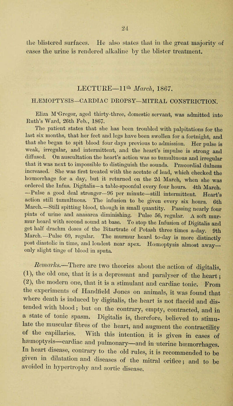 the blistered surfaces. He also states that in the great majority of cases the urine is rendered alkaline by the blister treatment. LECTURE—11th March, 1867. HAEMOPTYSIS—CARDIAC DROPSY—MITRAL CONSTRICTION. Eliza M‘Gregor, aged thirty-three, domestic servant, was admitted into Ruth’s Ward, 26th Feb., 1867. The patient states that she has been troubled with palpitations for the last six months, that her feet and legs have been swollen for a fortnight, and that she began to spit blood four days previous to admission. Her pulse is weak, irregular, and intermittent, and the heart’s impulse is strong and diffused. On auscultation the heart’s action was so tumultuous and irregular that it was next to impossible to distinguish the sounds. Preecordial dulness increased. She was first treated with the acetate of lead, which checked the hoemorrhage for a day, but it returned on the 2d March, when she was ordered the Infus. Digitalis—a table-spoonful every four hours. 4th March. —Pulse a good deal stronger—96 per minute—still intermittent. Heart’s action still tumultuous. The infusion to be given every six hours. 6th March. Still spitting blood, though in small quantity. Passing nearly four pints of urine and anasarca diminishing. Pulse 56, regular. A soft mur¬ mur heard with second sound at base. To stop the Infusion of Digitalis and get half drachm doses of the Bitartrate of Potash three times a-day. 9th Maich. Pulse 69, regular. The murmur heard to-day is more distinctly post diastolic in time, and loudest near apex. Hoemoptysis almost away_ only slight tinge of blood in sputa. Remarks.-—There are two theories about the action of digitalis, (1) , the old one, that it is a depressant and paralyser of the heart; (2) , the modern one, that it is a stimulant and cardiac tonic. From the experiments of Handheld Jones on animals, it was found that where death is induced by digitalis, the heart is not flaccid and dis¬ tended with blood; but on the contrary, empty, contracted, and in a state of tonic spasm. Digitalis is, therefore, believed to stimu¬ late the muscular fibres of the heart, and augment the contractility of the capillaries. With this intention it is given in cases of haemoptysis cardiac and pulmonary—-and in uterine haemorrhages. In heart disease, contrary to the old rules, it is recommended to be given m dilatation and diseases of the mitral orifice; and to be avoided in hypertrophy and aortic disease.