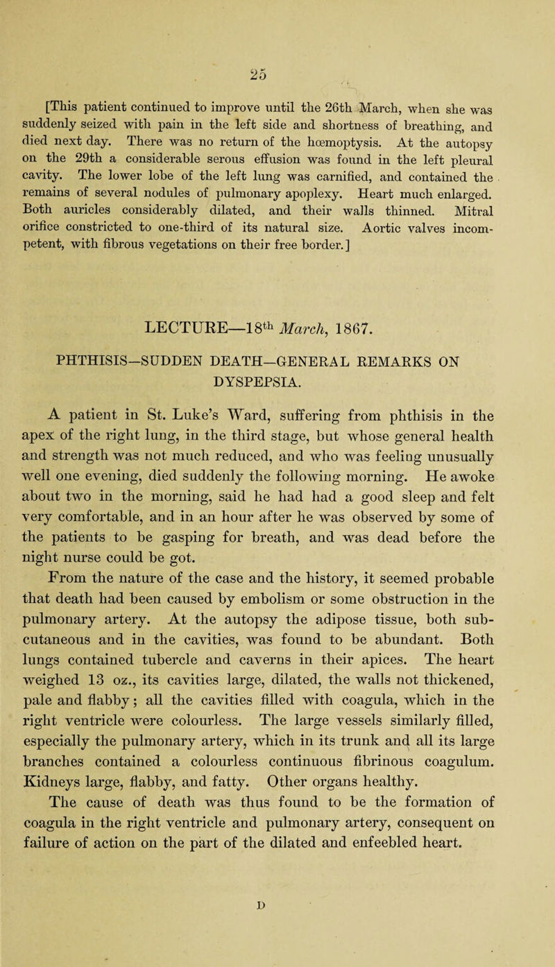 [This patient continued to improve until the 26th March, when she w*as suddenly seized with pain in the left side and shortness of breathing, and died next day. There was no return of the hoemoptysis. At the autopsy on the 29th a considerable serous effusion was found in the left pleural cavity. The lower lobe of the left lung was carnified, and contained the remains of several nodules of pulmonary apoplexy. Heart much enlarged. Both auricles considerably dilated, and their walls thinned. Mitral orifice constricted to one-third of its natural size. Aortic valves incom¬ petent, with fibrous vegetations on their free border.] LECTURE—18th March, 1867. PHTHISIS-SUDDEN DEATH—GENERAL REMARKS ON DYSPEPSIA. A patient in St. Luke’s Ward, suffering from phthisis in the apex of the right lung, in the third stage, but whose general health and strength was not much reduced, and who was feeling unusually well one evening, died suddenly the following morning. He awoke about two in the morning, said he had had a good sleep and felt very comfortable, and in an hour after he was observed by some of the patients to be gasping for breath, and was dead before the night nurse could be got. From the nature of the case and the history, it seemed probable that death had been caused by embolism or some obstruction in the pulmonary artery. At the autopsy the adipose tissue, both sub¬ cutaneous and in the cavities, was found to be abundant. Both lungs contained tubercle and caverns in their apices. The heart weighed 13 oz., its cavities large, dilated, the walls not thickened, pale and flabby; all the cavities filled with coagula, which in the right ventricle were colourless. The large vessels similarly filled, especially the pulmonary artery, which in its trunk and all its large branches contained a colourless continuous fibrinous coagulum. Kidneys large, flabby, and fatty. Other organs healthy. The cause of death was thus found to be the formation of coagula in the right ventricle and pulmonary artery, consequent on failure of action on the part of the dilated and enfeebled heart. I)