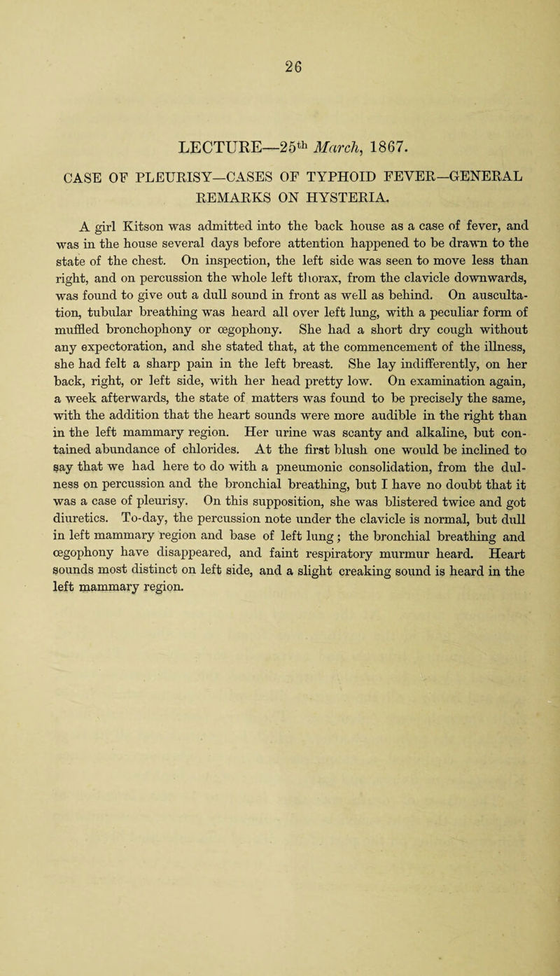 LECTURE—25th March, 1867. CASE OF PLEURISY—CASES OF TYPHOID FEVER—GENERAL REMARKS ON HYSTERIA. A girl Kitson was admitted into the back house as a case of fever, and was in the house several days before attention happened to be drawn to the state of the chest. On inspection, the left side was seen to move less than right, and on percussion the whole left thorax, from the clavicle downwards, was found to give out a dull sound in front as well as behind. On ausculta¬ tion, tubular breathing was heard all over left lung, with a peculiar form of muffled bronchophony or cegophony. She had a short dry cough without any expectoration, and she stated that, at the commencement of the illness, she had felt a sharp pain in the left breast. She lay indifferently, on her back, right, or left side, with her head pretty low. On examination again, a week afterwards, the state of matters was found to be precisely the same, with the addition that the heart sounds were more audible in the right than in the left mammary region. Her urine was scanty and alkaline, but con¬ tained abundance of chlorides. At the first blush one would be inclined to say that we had here to do with a pneumonic consolidation, from the dul- ness on percussion and the bronchial breathing, but I have no doubt that it was a case of pleurisy. On this supposition, she was blistered twice and got diuretics. To-day, the percussion note under the clavicle is normal, but dull in left mammary region and base of left lung ; the bronchial breathing and cegophony have disappeared, and faint respiratory murmur heard. Heart sounds most distinct on left side, and a slight creaking sound is heard in the left mammary region.