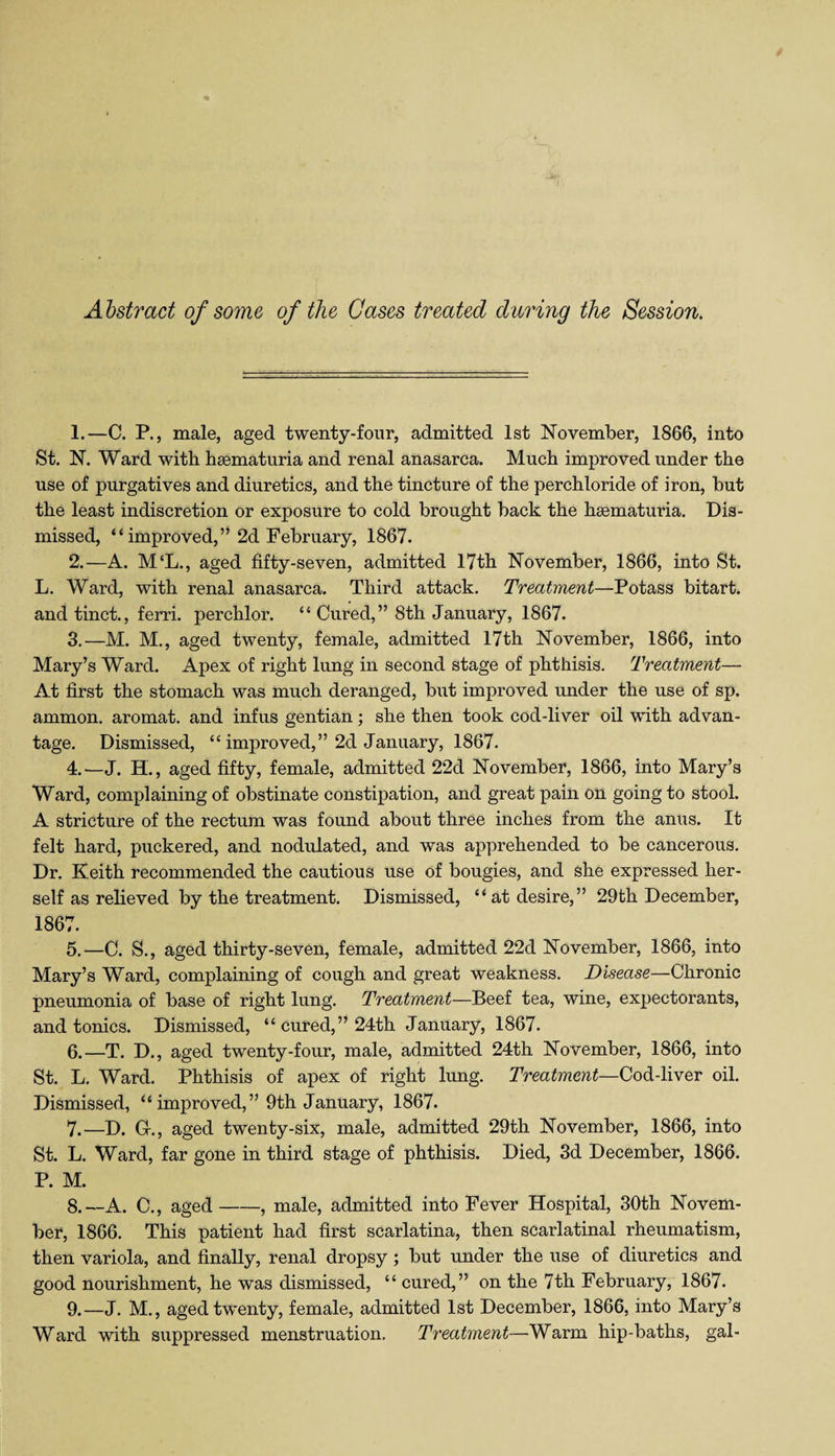 Abstract of some of the Gases treated during the Session. 1. —C. P., male, aged twenty-four, admitted 1st November, 1866, into St. N. Ward with hsematuria and renal anasarca. Much improved under the use of purgatives and diuretics, and the tincture of the perchloride of iron, but the least indiscretion or exposure to cold brought back the heematuria. Dis¬ missed, “improved,” 2d February, 1867. 2. —A. M‘L., aged fifty-seven, admitted 17th November, 1866, into St. L. Ward, with renal anasarca. Third attack. Treatment—Potass bitart, and tinct., ferri. perchlor. “ Cured,” 8th January, 1867. 3. —M. M., aged twenty, female, admitted 17th November, 1866, into Mary’s Ward. Apex of right lung in second stage of phthisis. Treatment—• At first the stomach was much deranged, but improved under the use of sp. ammon. aromat. and infus gentian; she then took cod-liver oil with advan¬ tage. Dismissed, “ improved,” 2d January, 1867. 4. —J. H., aged fifty, female, admitted 22d November, 1866, into Mary’s Ward, complaining of obstinate constipation, and great pain on going to stool. A stricture of the rectum was found about three inches from the anus. It felt hard, puckered, and nodulated, and was apprehended to be cancerous. Dr. Keith recommended the cautious use of bougies, and she expressed her¬ self as relieved by the treatment. Dismissed, “at desire,” 29th December, 1867. 5. —C. S., aged thirty-seven, female, admitted 22d November, 1866, into Mary’s Ward, complaining of cough and great weakness. Disease—Chronic pneumonia of base of right lung. Treatment—Beef tea, wine, expectorants, and tonics. Dismissed, “ cured,” 24th January, 1867. 6. —T. D., aged twenty-four, male, admitted 24th November, 1866, into St. L. Ward. Phthisis of apex of right lung. Treatment—Cod-liver oil. Dismissed, “improved,” 9th January, 1867. 7. —D. G-., aged twenty-six, male, admitted 29th November, 1866, into St. L. Ward, far gone in third stage of phthisis. Died, 3d December, 1866. P. M. 8. --A. C., aged-, male, admitted into Fever Hospital, 30th Novem¬ ber, 1866. This patient had first scarlatina, then scarlatinal rheumatism, then variola, and finally, renal dropsy ; but under the use of diuretics and good nourishment, he was dismissed, “ cured,” on the 7th February, 1867. 9. —J. M., aged twenty, female, admitted 1st December, 1866, into Mary’s Ward with suppressed menstruation. Treatment—Warm hip-baths, gal-