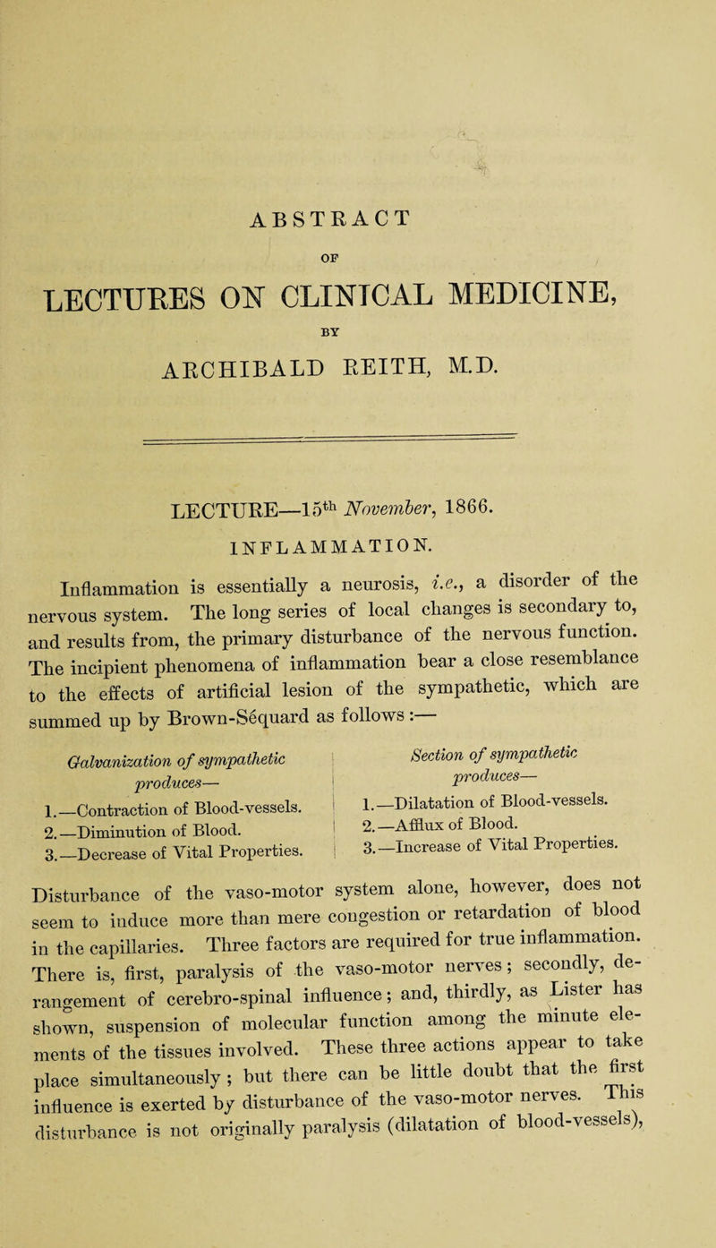 ABSTRACT OF LECTURES ON CLINTCAL MEDICINE, BY ARCHIBALD REITH, M.D. LECTURE—15th November, 1866. INFLAMMATION. Inflammation is essentially a neurosis, i.e., a disorder of the nervous system. The long series of local changes is secondary to, and results from, the primary disturbance of the nervous function. The incipient phenomena of inflammation hear a close resemblance to the effects of artificial lesion of the sympathetic, which aie summed up by Brown-Sequard as follows: Galvanization of sympathetic produces— 1. —Contraction of Blood-vessels. 2. —Diminution of Blood. 3. —Decrease of Vital Properties. Section of sympathetic produces— 1. —Dilatation of Blood-vessels. 2. —Afflux of Blood. 3. —Increase of Vital Properties. Disturbance of the vaso-motor system alone, however, does not seem to induce more than mere congestion or retardation of blood in the capillaries. Three factors are required for true inflammation. There is, first, paralysis of the vaso-motor nerves; secondly, de¬ rangement of cerebro-spinal influence; and, thirdly, as Lister has shown, suspension of molecular function among the minute ele¬ ments of the tissues involved. These three actions appear to take place simultaneously ; but there can be little doubt that the first influence is exerted by disturbance of the vaso-motor nerves. 1 his disturbance is not originally paralysis (dilatation of blood-vessels),