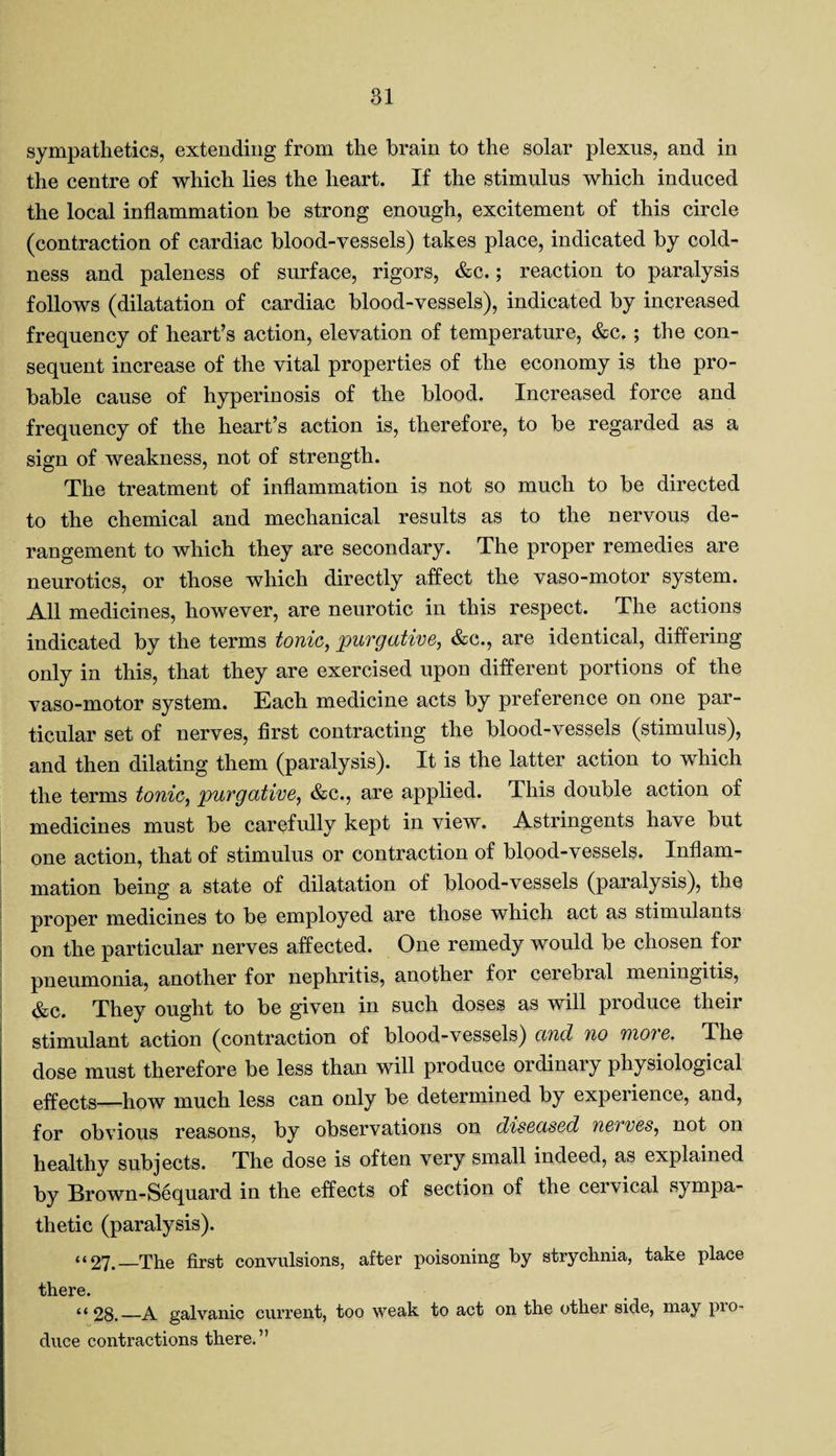 sympathetics, extending from the brain to the solar plexus, and in the centre of which lies the heart. If the stimulus which induced the local inflammation be strong enough, excitement of this circle (contraction of cardiac blood-vessels) takes place, indicated by cold¬ ness and paleness of surface, rigors, &c.; reaction to paralysis follows (dilatation of cardiac blood-vessels), indicated by increased frequency of heart’s action, elevation of temperature, &c. ; the con¬ sequent increase of the vital properties of the economy is the pro¬ bable cause of hyperinosis of the blood. Increased force and frequency of the heart’s action is, therefore, to be regarded as a sign of weakness, not of strength. The treatment of inflammation is not so much to be directed to the chemical and mechanical results as to the nervous de¬ rangement to which they are secondary. The proper remedies are neurotics, or those which directly affect the vaso-motor system. All medicines, however, are neurotic in this respect. The actions indicated by the terms tonic, 'purgative, &c., are identical, differing only in this, that they are exercised upon different portions of the vaso-motor system. Each medicine acts by preference on one par¬ ticular set of nerves, first contracting the blood-vessels (stimulus), and then dilating them (paralysis). It is the latter action to which the terms tonic, purgative, &c., are applied. This double action of medicines must be carefully kept in view. Astringents have but one action, that of stimulus or contraction of blood-vessels. Inflam¬ mation being a state of dilatation of blood-vessels (paralysis), the proper medicines to be employed are those which act as stimulants on the particular nerves affected. One remedy would be chosen for pneumonia, another for nephritis, another for cerebial meningitis, &c. They ought to be given in such doses as will produce their stimulant action (contraction of blood-vessels) and no more. The dose must therefore be less than will produce ordinary physiological effects—how much less can only be determined by experience, and, for obvious reasons, by observations on diseased nerves, not on healthy subjects. The dose is often very small indeed, as explained by Brown-Sequard in the effects of section of the cervical sympa¬ thetic (paralysis). “27.—The first convulsions, after poisoning by strychnia, take place there. “ 28._A galvanic current, too weak to act on the other side, may pro¬ duce contractions there.”