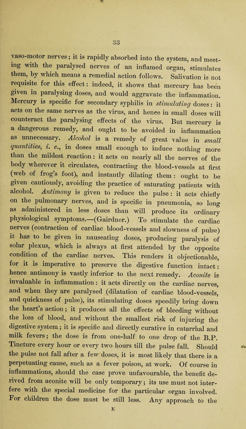 yaso-motor nerves ; it is rapidly absorbed into the system, and meet¬ ing with the paralysed nerves of an inflamed organ, stimulates them, by which means a remedial action follows. Salivation is not requisite for this effect: indeed, it shows that mercury has been given in paralysing doses, and would aggravate the inflammation. Mercury is specific for secondary syphilis in stimulating doses: it acts on the same nerves as the virus, and hence in small doses will counteract the paralysing effects of the virus. But mercury is a dangerous remedy, and ought to be avoided in inflammation as unnecessary. Alcohol is a remedy of great value in small quantities, i. e., in doses small enough to induce nothing more than the mildest reaction: it acts on nearly all the nerves of the body wherever it circulates, contracting the blood-vessels at first (web of frog’s foot), and instantly dilating them : ought to be given cautiously, avoiding the practice of saturating patients with alcohol. Antimony is given to reduce the pulse : it acts chiefly on the pulmonary nerves, aud is specific in pneumonia, so long as administered in less doses than will produce its ordinary physiological symptoms.—(Gairdner.) To stimulate the cardiac nerves (contraction of cardiac blood-vessels and slowness of pulse) it has to be given in nauseating doses, producing paralysis of solar plexus, which is always at first attended by the opposite condition of the cardiac nerves. This renders it objectionable, for it is imperative to preserve the digestive function intact: hence antimony is vastly inferior to the next remedy. Aconite is invaluable in inflammation: it acts directly on the cardiac nerves, and when they are paralysed (dilatation of cardiac blood-vessels, and quickness of pulse), its stimulating doses speedily bring down the heart’s action; it produces all the effects of bleeding without the loss of blood, and without the smallest risk of injuring the digestive system; it is specific and directly curative in catarrhal and milk fevers; the dose is from one-half to one drop of the B.P. Tincture every hour or every two hours till the pulse fall. Should the pulse not fall after a few doses, it is most likely that there is a perpetuating cause, such as a fever poison, at work. Of course in inflammations, should the case prove unfavourable, the benefit de¬ rived from aconite will be only temporary; its use must not inter¬ fere with the special medicine for the particular organ involved. For children the dose must be still less. Any approach to the E