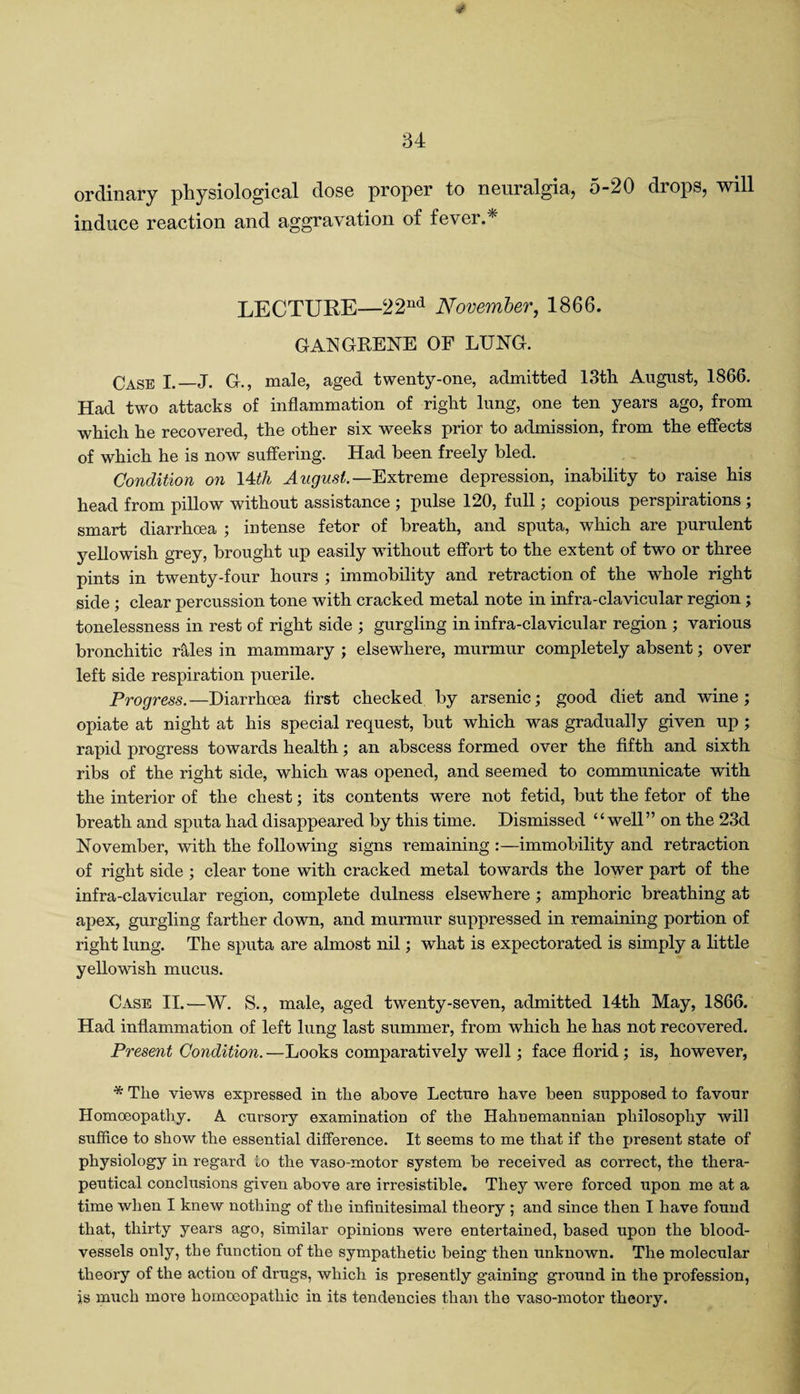 ordinary physiological dose proper to neuralgia, 5-20 drops, will induce reaction and aggravation of fever.* LECTURE—22nd November, 1866. GANGRENE OF LUNG. Case I._J. G., male, aged twenty-one, admitted 13th August, 1866. Had two attacks of inflammation of right lung, one ten years ago, from which he recovered, the other six weeks prior to admission, from the effects of which he is now suffering. Had been freely bled. Condition on 14th August— Extreme depression, inability to raise his head from pillow without assistance ; pulse 120, full; copious perspirations ; smart diarrhoea ; intense fetor of breath, and sputa, which are purulent yellowish grey, brought up easily without effort to the extent of two or three pints in twenty-four hours ; immobility and retraction of the whole right side ; clear percussion tone with cracked metal note in infra-clavicular region; tonelessness in rest of right side ; gurgling in infra-clavicular region ; various bronchitic rales in mammary ; elsewhere, murmur completely absent; over left side respiration puerile. Progress.—Diarrhoea first checked by arsenic; good diet and wine; opiate at night at his special request, but which was gradually given up ; rapid progress towards health; an abscess formed over the fifth and sixth ribs of the right side, which was opened, and seemed to communicate with the interior of the chest; its contents were not fetid, but the fetor of the breath and sputa had disappeared by this time. Dismissed “well” on the 23d November, with the following signs remaining immobility and retraction of right side ; clear tone with cracked metal towards the lower part of the infra-clavicular region, complete dulness elsewhere ; amphoric breathing at apex, gurgling farther down, and murmur suppressed in remaining portion of right lung. The sputa are almost nil; what is expectorated is simply a little yellowish mucus. Case II.—W. S., male, aged twenty-seven, admitted 14th May, 1866. Had inflammation of left lung last summer, from which he has not recovered. Present Condition. —Looks comparatively well; face florid; is, however, * The views expressed in the above Lecture have been supposed to favour Homoeopathy. A cursory examination of the Hahnemannian philosophy will suffice to show the essential difference. It seems to me that if the present state of physiology in regard to the vaso-motor system be received as correct, the thera¬ peutical conclusions given above are irresistible. They were forced upon me at a time when I knew nothing of the infinitesimal theory ; and since then I have found that, thirty years ago, similar opinions were entertained, based upon the blood¬ vessels only, the function of the sympathetic being then unknown. The molecular theory of the action of drugs, which is presently gaining ground in the profession, is much more homoeopathic in its tendencies than the vaso-motor theory.