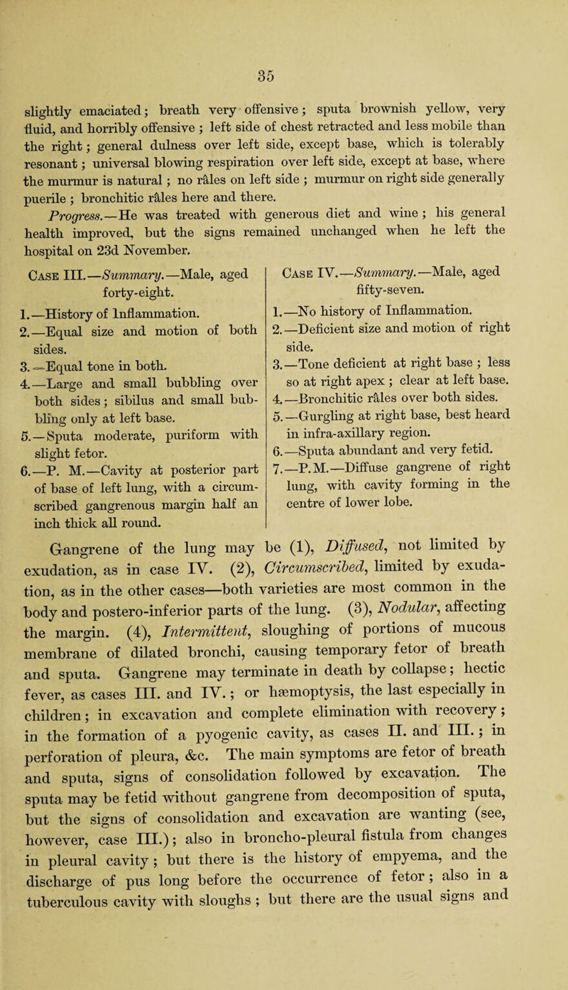 slightly emaciated; breath very offensive; sputa brownish yellow, very fluid, and horribly offensive ; left side of chest retracted and less mobile than the right; general dulness over left side, except base, which is tolerably resonant; universal blowing respiration over left side, except at base, where the murmur is natural; no rtiles on left side ; murmur on right side generally puerile ; bronchitic r&les here and there. Progress— He was treated with generous diet and wine ; his general health improved, but the signs remained unchanged when he left the hospital on 23d November. Case III.—Summary.—Male, aged forty-eight. 1. —History of Inflammation. 2. —Equal size and motion of both sides. 3. —Equal tone in both. 4. —Large and small bubbling over both sides; sibilus and small bub¬ bling only at left base. 5. —Sputa moderate, puriform with slight fetor. 6. —P. M.—Cavity at posterior part of base of left lung, with a circum¬ scribed gangrenous margin half an inch thick all round. Gangrene of the lung may be (1), Diffused, not limited by exudation, as in case IV. (2), Circumscribed, limited by exuda¬ tion, as in the other cases—both varieties are most common in the body and postero-inferior parts of the lung. (3), Nodular, affecting the margin. (4), Intermittent, sloughing of portions of mucous membrane of dilated bronchi, causing temporary fetor of breath and sputa. Gangrene may terminate in death by collapse ; hectic fever, as cases III. and IV.; or haemoptysis, the last especially in children; in excavation and complete elimination with recovery; in the formation of a pyogenic cavity, as cases II. and III.; in perforation of pleura, &c. The main symptoms are fetor of bieath and sputa, signs of consolidation followed by excavation. The sputa may be fetid without gangrene from decomposition of sputa, but the signs of consolidation and excavation are wanting (see, however, case III.); also in broncho-pleural fistula from changes in pleural cavity ; but there is the history of empyema, and the discharge of pus long before the occurrence of fetor; also in a tuberculous cavity with sloughs ; but there are the usual signs and Case IV.—Summary.—Male, aged fifty-seven. 1. —No history of Inflammation. 2. —Deficient size and motion of right side. 3. —Tone deficient at right base ; less so at right apex ; clear at left base. 4. —Bronchitic rMes over both sides. 5. —Gurgling at right base, best heard in infra-axillary region. 0.—Sputa abundant and very fetid. 7.—P.M.—Diffuse gangrene of right lung, with cavity forming in the centre of lower lobe.