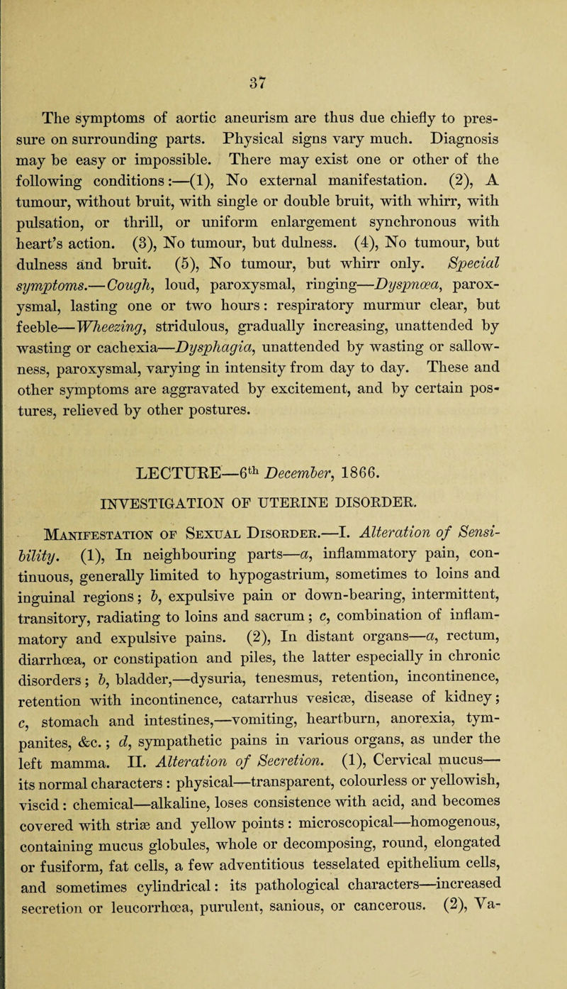 The symptoms of aortic aneurism are thus due chiefly to pres¬ sure on surrounding parts. Physical signs vary much. Diagnosis may be easy or impossible. There may exist one or other of the following conditions:—(1), No external manifestation. (2), A tumour, without bruit, with single or double bruit, with whirr, with pulsation, or thrill, or uniform enlargement synchronous with heart’s action. (3), No tumour, but dulness. (4), No tumour, but dulness and bruit. (5), No tumour, but whirr only. Special symptoms.— Cough, loud, paroxysmal, ringing—Dyspnoea, parox¬ ysmal, lasting one or two hours: respiratory murmur clear, but feeble—Wheezing, stridulous, gradually increasing, unattended by wasting or cachexia—Dysphagia, unattended by wasting or sallow¬ ness, paroxysmal, varying in intensity from day to day. These and other symptoms are aggravated by excitement, and by certain pos¬ tures, relieved by other postures. LECTURE—6th December, 1866. INVESTIGATION OF UTERINE DISORDER. Manifestation of Sexual Disorder.—I. Alteration of Sensi¬ bility. (1), In neighbouring parts—a, inflammatory pain, con¬ tinuous, generally limited to hypogastrium, sometimes to loins and inguinal regions; b, expulsive pain or down-bearing, intermittent, transitory, radiating to loins and sacrum; c, combination of inflam¬ matory and expulsive pains. (2), In distant organs—a, rectum, diarrhoea, or constipation and piles, the latter especially in chronic disorders; b, bladder,—dysuria, tenesmus, retention, incontinence, retention with incontinence, catarrhus vesicse, disease of kidney; c, stomach and intestines,—vomiting, heartburn, anorexia, tym¬ panites, &c.; d, sympathetic pains in various organs, as under the left mamma. II. Alteration of Secretion. (1), Cervical mucus— its normal characters : physical—transparent, colourless or yellowish, viscid: chemical—alkaline, loses consistence with acid, and becomes covered with striae and yellow points : microscopical—homogenous, containing mucus globules, whole or decomposing, round, elongated or fusiform, fat cells, a few adventitious tesselated epithelium cells, and sometimes cylindrical: its pathological characters—increased secretion or leucorrhcea, purulent, sanious, or cancerous. (2), Va-