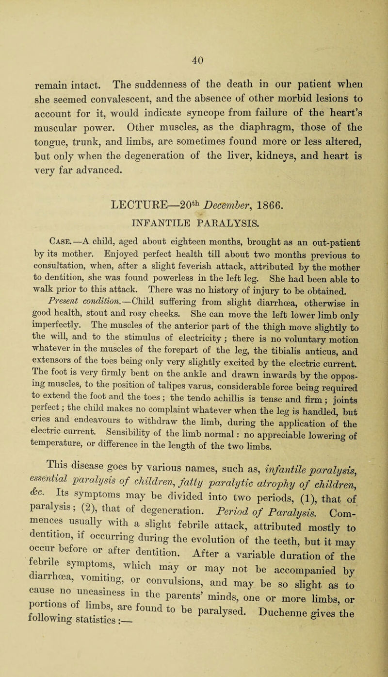 remain intact. The suddenness of the death in our patient when she seemed convalescent, and the absence of other morbid lesions to account for it, would indicate syncope from failure of the heart’s muscular power. Other muscles, as the diaphragm, those of the tongue, trunk, and limbs, are sometimes found more or less altered, but only when the degeneration of the liver, kidneys, and heart is very far advanced. LECTURE—20th December, 1866. INFANTILE PARALYSIS. Case. —A child, aged about eighteen months, brought as an out-patient by its mother. Enjoyed perfect health till about two months previous to consultation, when, after a slight feverish attack, attributed by the mother to dentition, she was found powerless in the left leg. She had been able to walk prior to this attack. There was no history of injury to be obtained. Present condition.—Child suffering from slight diarrhoea, otherwise in good health, stout and rosy cheeks. She can move the left lower limb only imperfectly. The muscles of the anterior part of the thigh move slightly to the will, and to the stimulus of electricity; there is no voluntary motion whatever in the muscles of the forepart of the leg, the tibialis anticus, and extensors of the toes being only very slightly excited by the electric current. The foot is very firmly bent on the ankle and drawn inwards by the oppos¬ ing muscles, to the position of talipes varus, considerable force being required to extend the foot and the toes ; the tendo achillis is tense and firm; joints pei feet; the child makes no complaint whatever when the leg is handled, but cries and endeavours to withdraw the limb, during the application of the electric current. Sensibility of the limb normal: no appreciable lowering of temperature, or difference in the length of the two limbs. This disease goes by various names, such as, infantile paralysis, essential paralysis of children, fatty paralytic atrophy of children, c. Its symptoms may be divided into two periods, (1), that of paralysis; (2), that of degeneration. Period of Paralysis. Com¬ mences usually with a slight febrile attack, attributed mostly to dentition if occurring during the evolution of the teeth, but it may occur before or after dentition. After a variable duration of the ■i * -■ t y or may not be accompanied by diarrhea, vomiting, or convulsions, and may be so slight as to TortTon ofU r r88 *he P”™13’ minds- 0116 or more limbs, or following iicsU Un<J t0 1,6 ParalySed' DuCh—