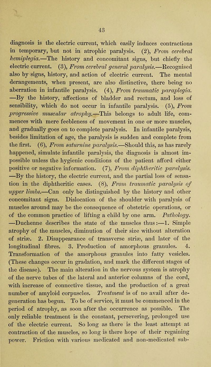 diagnosis is the electric current, which easily induces contractions in temporary, hut not in atrophic paralysis. (2), From cerebral hemiplegia.—The history and concomitant signs, hut chiefly the electric current. (3), From cerebral general paralysis.—Recognised also by signs, history, and action of electric current. The mental derangements, when present, are also distinctive, there being no aberration in infantile paralysis. (4), From traumatic paraplegia. —By the history, affections of bladder and rectum, and loss of sensibility, which do not occur in infantile paralysis. (5), From progressive muscular atrophy.—This belongs to adult life, com¬ mences with mere feebleness of movement in one or more muscles, and gradually goes on to complete paralysis. In infantile paralysis, besides limitation of age, the paralysis is sudden and complete from the first. (6), From saturnine paralysis.—Should this, as has rarely happened, simulate infantile paralysis, the diagnosis is almost im¬ possible unless the hygienic conditions of the patient afford either positive or negative information. (7), From diphtheritic paralysis. —By the history, the electric current, and the partial loss of sensa¬ tion in the diphtheritic cases. (8), From traumatic paralysis of upper limbs.—Can only be distinguished by the history and other concomitant signs. Dislocation of the shoulder with paralysis of muscles around may be the consequence of obstetric operations, or of the common practice of lifting a child by one arm. Pathology. —Duchenne describes the state of the muscles thus:—1. Simple atrophy of the muscles, diminution of their size without alteration of striae. 2. Disappearance of transverse striae, and later of the longitudinal fibres. 3. Production of amorphous granules. 4. Transformation of the amorphous granules into fatty vesicles. (These changes occur in gradation, and mark the different stages of the disease). The main alteration in the nervous system is atrophy of the nerve tubes of the lateral and anterior columns of the cord, with increase of connective tissue, and the production of a great number of amyloid corpuscles. Treatment is of no avail after de¬ generation has begun. To be of service, it must be commenced in the period of atrophy, as soon after the occurrence as possible. The only reliable treatment is the constant, persevering, prolonged use of the electric current. So long as there is the least attempt at contraction of the muscles, so long is there hope of their regaining power. Friction with various medicated and non-medicated sub-