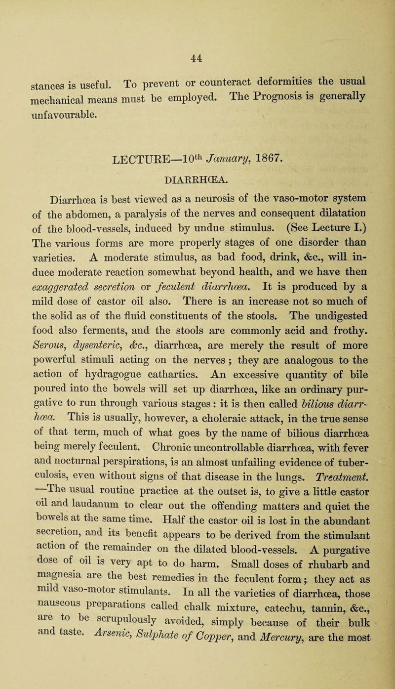 stances is useful. To prevent or counteract deformities the usual mechanical means must be employed. The Prognosis is generally unfavourable. LECTURE—10th January, 1867. DIARRHCEA. Diarrhoea is best viewed as a neurosis of the vaso-motor system of the abdomen, a paralysis of the nerves and consequent dilatation of the blood-vessels, induced by undue stimulus. (See Lecture I.) The various forms are more properly stages of one disorder than varieties. A moderate stimulus, as bad food, drink, &c., will in¬ duce moderate reaction somewhat beyond health, and we have then exaggerated secretion or feculent diarrhoea. It is produced by a mild dose of castor oil also. There is an increase not so much of the solid as of the fluid constituents of the stools. The undigested food also ferments, and the stools are commonly acid and frothy. Serous, dysenteric, &c., diarrhcea, are merely the result of more powerful stimuli acting on the nerves ; they are analogous to the action of hydragogue cathartics. An excessive quantity of bile poured into the bowels will set up diarrhoea, like an ordinary pur¬ gative to run through various stages: it is then called bilious diarr¬ hoea. This is usually, however, a choleraic attack, in the true sense of that term, much of Avhat goes by the name of bilious diarrhoea being merely feculent. Chronic uncontrollable diarrhoea, with fever and nocturnal perspirations, is an almost unfailing evidence of tuber¬ culosis, even without signs of that disease in the lungs. Treatment. The usual routine practice at the outset is, to give a little castor oil and laudanum to clear out the offending matters and quiet the bowels at the same time. Half the castor oil is lost in the abundant secretion, and its benefit appears to be derived from the stimulant action of the remainder on the dilated blood-vessels. A purgative dose of oil is ver}; apt to do harm. Small doses of rhubarb and magnesia aie the best remedies in the feculent form; they act as mild vaso-motor stimulants. In all the varieties of diarrhoea, those nauseous pieparations called chalk mixture, catechu, tannin, &c., aie to be scrupulously avoided, simply because of their bulk and taste. Arsenic, Sidphate of Copper, and Mercury, are the most
