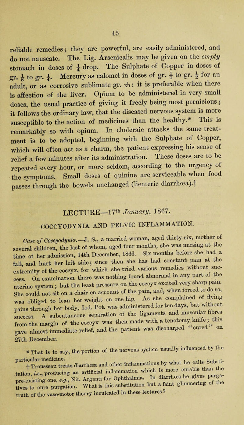 reliable remedies; they are powerful, are easily administered, and do not nauseate. The Lig. Arsenicalis may be given on the empty stomach in doses of £ drop. The Sulphate of Copper in doses of gr. £ to gr. £. Mercury as calomel in doses of gr. £ to gr. £ for an adult, or as corrosive sublimate gr. -53: it is preferable when there is affection of the liver. Opium to be administered in very small doses, the usual practice of giving it freely being most pernicious ; it follows the ordinary law, that the diseased nervous system is more susceptible to the action of medicines than the healthy. This is remarkably so with opium. In choleraic attacks the same treat¬ ment is to be adopted, beginning with the Sulphate of Copper, which will often act as a charm, the patient expressing his sense of relief a few minutes after its administration. These doses are to be repeated every hour, or more seldom, according to the urgency of the symptoms. Small doses of quinine are serviceable when food passes through the bowels unchanged (lienteric diarrhoea).f LECTURE—17th January, 1867. COCCYODYNIA AND PELVIC INFLAMMATION. Case of Coccyodynia. —J. S., a married woman, aged thirty-six, mother of several children, the last of whom, aged four months, she was nursing at the time of her admission, 14th December, 1866. Six months before she had a fah and hurt her left side; since then she has had constant pain at the extremity of the coccyx, for which she tried various remedies without suc¬ cess. On examination there was nothing found abnormal m any part of the uterine system ; but the least pressure on the coccyx excited very sharp pain. She could not sit on a chair on account of the pain, and, when forced to do so, was obliged to lean her weight on one hip. As she complained of ymg pains through her body, Iod. Pot. was administered for ten days, but without success. A subcutaneous separation of the ligaments and muscular hbres from the margin of the coccyx was then made with a tenotomy knife ; this gave almost immediate relief, and the patient was discharged cured on 27th December. * That is to say, the portion of the nervous system usually influenced by the particular and other inflammations by what he calls Sub.fr tutiol, i.e., producing an artificial inflammation which is more curaWe than the pre-existing one, e.g.. Nit. Argenti for Ophthalmia. In diarrhoea he gives purga lives to cure purgation. What is this substitution but a faint glimmering o truth of the vaso-motor theory inculcated in these lectures ?