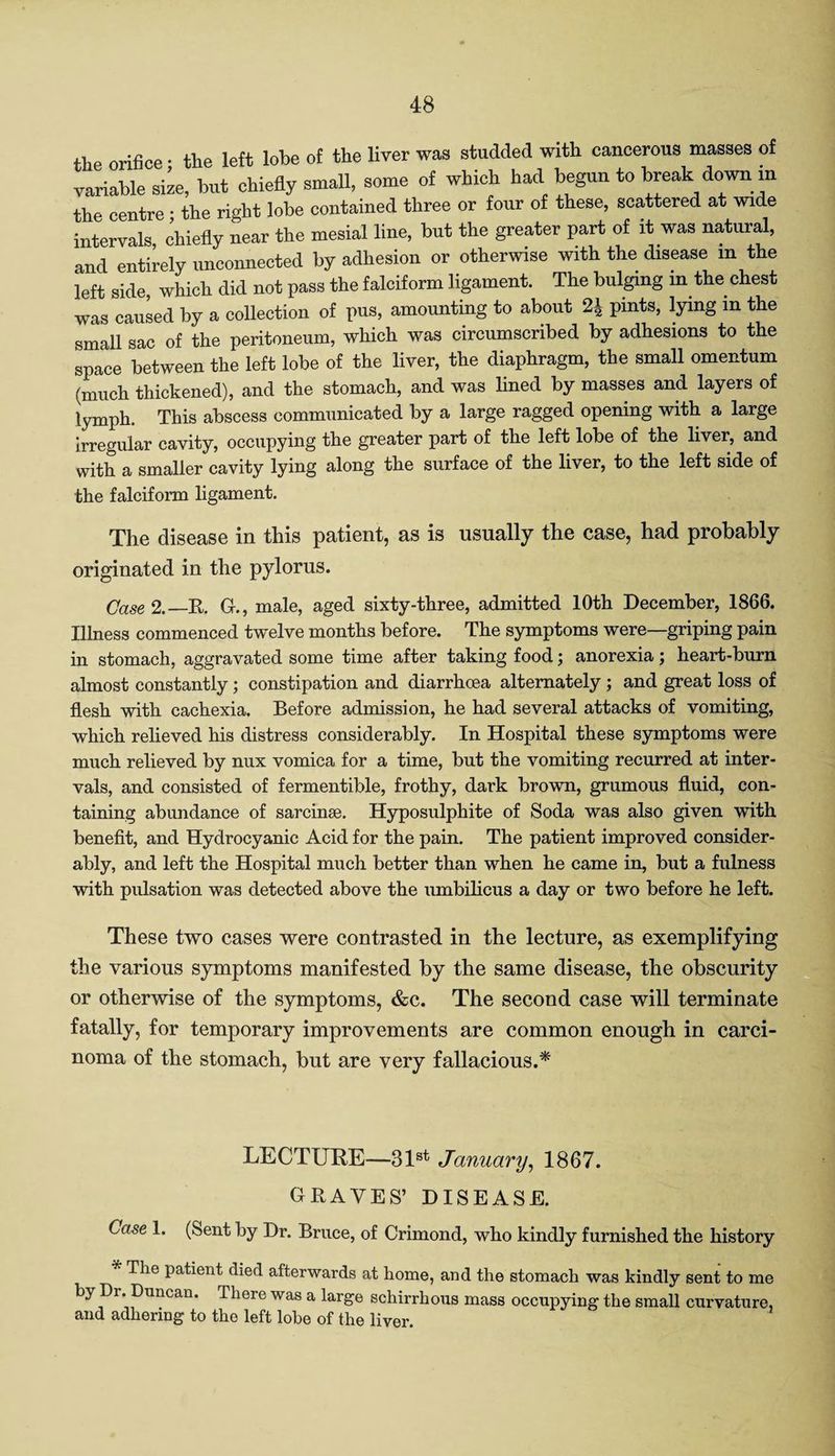 the orifice • the left lobe of the liver was studded with cancerous masses of variable size, but chiefly small, some of which had begun to break down m the centre • the right lobe contained three or four of these, scattered at wide intervals chiefly near the mesial line, but the greater part of it was natural, and entirely unconnected by adhesion or otherwise with the disease in the left side, which did not pass the falciform ligament. The bulging m the chest was caused by a collection of pus, amounting to about 2± pints, lying m the small sac of the peritoneum, which was circumscribed by adhesions to the space between the left lobe of the liver, the diaphragm, the small omentum (much thickened), and the stomach, and was lined by masses and layers of lymph. This abscess communicated by a large ragged opening with a large irregular cavity, occupying the greater part of the left lobe of the liver, and with a smaller cavity lying along the surface of the liver, to the left side of the falciform ligament. The disease in this patient, as is usually the case, had probably originated in the pylorus. Case 2.—R. G-., male, aged sixty-three, admitted 10th December, 1866. Illness commenced twelve months before. The symptoms were—griping pain in stomach, aggravated some time after taking food; anorexia; heart-burn almost constantly; constipation and diarrhoea alternately ; and great loss of flesh with cachexia. Before admission, he had several attacks of vomiting, which relieved his distress considerably. In Hospital these symptoms were much relieved by nux vomica for a time, but the vomiting recurred at inter¬ vals, and consisted of fermentible, frothy, dark brown, grumous fluid, con¬ taining abundance of sarcinse. Hyposulphite of Soda was also given with benefit, and Hydrocyanic Acid for the pain. The patient improved consider¬ ably, and left the Hospital much better than when he came in, but a fulness with pulsation was detected above the umbilicus a day or two before he left. These two cases were contrasted in the lecture, as exemplifying the various symptoms manifested by the same disease, the obscurity or otherwise of the symptoms, &c. The second case will terminate fatally, for temporary improvements are common enough in carci¬ noma of the stomach, but are very fallacious.* LECTURE—31st January, 1867. GRAVES’ DISEASE. Case 1. (Sent by Dr. Bruce, of Crimond, who kindly furnished the history * The patient died afterwards at home, and the stomach was kindly sent to me by Dr. Duncan. There was a large schirrhous mass occupying the small curvature, and adhering to the left lobe of the liver.